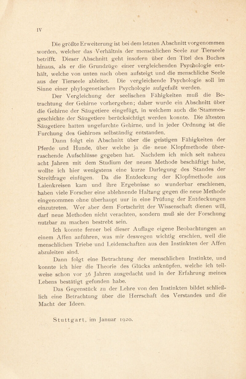 IY Die größte Erweiterung ist bei dem letzten Abschnitt vorgenommen worden, welcher das Verhältnis der menschlichen Seele zur Tierseele betrifft. Dieser Abschnitt geht insofern über den Titel des Buches hinaus, als er die Grundzüge einer vergleichenden Psychologie ent¬ hält, welche von unten nach oben aufsteigt und die menschliche Seele aus der Tierseele ableitet. Die vergleichende Psychologie soll im Sinne einer phylogenetischen Psychologie aufgefaßt werden. Der Vergleichung der seelischen Fähigkeiten muß die Be¬ trachtung der Gehirne vorhergehen; daher wurde ein Abschnitt über die Gehirne der Säugetiere eingefügt, in welchem auch die Stammes¬ geschichte der Säugetiere berücksichtigt werden konnte. Die ältesten Säugetiere hatten ungefurchte Gehirne, und in jeder Ordnung ist die Furchung des Gehirnes selbständig entstanden. Dann folgt ein Abschnitt über die geistigen Fähigkeiten der Pferde und Hunde, über welche ja die neue Klopfmethode über¬ raschende Aufschlüsse gegeben hat. Nachdem ich mich seit nahezu acht Jahren mit dem Studium der neuen Methode beschäftigt habe, wollte ich hier wenigstens eine kurze Darlegung des Standes der Streitfrage einfügen. Da die Entdeckung der Klopfmethode aus Laienkreisen kam und ihre Ergebnisse so wunderbar erschienen, haben viele Forscher eine ablehnende Haltung gegen die neue Methode eingenommen ohne überhaupt uur in eine Prüfung der Entdeckungen einzutreten. Wer aber dem Fortschritt der Wissenschaft dienen will, darf neue Methoden nicht verachten, sondern muß sie der Forschung nutzbar zu machen bestrebt sein. Ich konnte ferner bei dieser Auflage eigene Beobachtungen an einem Affen anführen, was mir deswegen wichtig erschien, weil die menschlichen Triebe und Feidenschaften aus den Instinkten der Affen abzuleiten sind. Dann folgt eine Betrachtung der menschlichen Instinkte, und konnte ich hier die Theorie des Glücks anknüpfen, welche ich teil¬ weise schon vor 36 Jahren ausgedacht und in der Erfahrung meines Lebens bestätigt gefunden habe. Das Gegenstück zu der Lehre von den Instinkten bildet schließ¬ lich eine Betrachtung über die Herrschaft des Verstandes und die Macht der Ideen. Stuttgart, im Januar 1920.