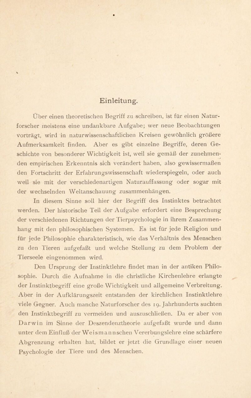 Einleitung. Über einen theoretischen Begriff zu schreiben, ist für einen Natur¬ forscher meistens eine undankbare Aufgabe; wer neue Beobachtungen vorträgt, wird in naturwissenschaftlichen Kreisen gewöhnlich größere Aufmerksamkeit finden. Aber es gibt einzelne Begriffe, deren Ge¬ schichte von besonderer Wichtigkeit ist, weil sie gemäß der zunehmen- i # J den empirischen Erkenntnis sich verändert haben, also gewissermaßen den Fortschritt der Erfahrungswissenschaft wiederspiegeln, oder auch weil sie mit der verschiedenartigen Naturauffassung oder sogar mit der wechselnden Weltanschauung Zusammenhängen. In diesem Sinne soll hier der Begriff des Instinktes betrachtet werden. Der historische Teil der Aufgabe erfordert eine Besprechung der verschiedenen Richtungen der Tierpsychologie in ihrem Zusammen¬ hang mit den philosophischen Systemen. Es ist für jede Religion und für jede Philosophie charakteristisch, wie das Verhältnis des Menschen zu den Tieren aufgefaßt und welche Stellung zu dem Problem der Tierseele eingenommen wird. Den Ursprung der Instinktlehre findet man in der antiken Philo¬ sophie. Durch die Aufnahme in die christliche Kirchenlehre erlangte der Instinktbegriff eine große Wichtigkeit und allgemeine Verbreitung. Aber in der Aufklärungszeit entstanden der kirchlichen Instinktlehre viele Gegner. Auch manche Naturforscher des 19. Jahrhunderts suchten den Instinktbegriff zu vermeiden und auszuschließen. Da er aber von Darwin im Sinne der Deszendenztheorie aufgefaßt wurde und dann unter dem Einfluß der Weis mann sehen Vererbungslehre eine schärfere Abgrenzung erhalten hat, bildet er jetzt die Grundlage einer neuen Psychologie der Tiere und des Menschen.
