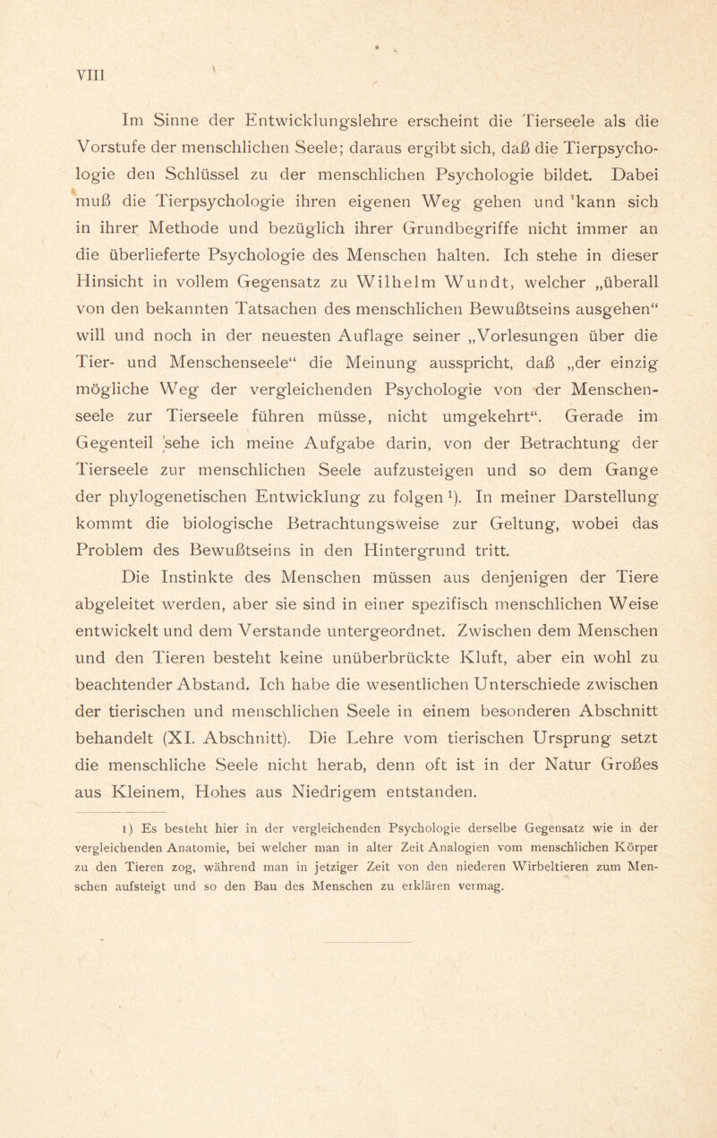 Im Sinne der Entwicklungslehre erscheint die Tierseele als die Vorstufe der menschlichen Seele; daraus ergibt sich, daß die Tierpsycho¬ logie den Schlüssel zu der menschlichen Psychologie bildet Dabei muß die Tierpsychologie ihren eigenen Weg gehen und lkann sich in ihrer Methode und bezüglich ihrer Grundbegriffe nicht immer an die überlieferte Psychologie des Menschen halten. Ich stehe in dieser Hinsicht in vollem Gegensatz zu Wilhelm Wundt, welcher „überall von den bekannten Tatsachen des menschlichen Bewußtseins ausgehen“ will und noch in der neuesten Auflage seiner „Vorlesungen über die Tier- und Menschenseele“ die Meinung ausspricht, daß „der einzig mögliche Weg der vergleichenden Psychologie von der Menschen¬ seele zur Tierseele führen müsse, nicht umgekehrt“. Gerade im Gegenteil sehe ich meine Aufgabe darin, von der Betrachtung* der Tierseele zur menschlichen Seele aufzusteigen und so dem Gange der phylogenetischen Entwicklung zu folgen 1). In meiner Darstellung* kommt die biologische Betrachtungsweise zur Geltung, wobei das Problem des Bewußtseins in den Hintergrund tritt. Die Instinkte des Menschen müssen aus denjenigen der Tiere abgeleitet werden, aber sie sind in einer spezifisch menschlichen Weise entwickelt und dem Verstände untergeordnet. Zwischen dem Menschen und den Tieren besteht keine unüberbrückte Kluft, aber ein wohl zu beachtender Abstand. Ich habe die wesentlichen Unterschiede zwischen der tierischen und menschlichen Seele in einem besonderen Abschnitt behandelt (XI. Abschnitt). Die Lehre vom tierischen Ursprung setzt die menschliche Seele nicht herab, denn oft ist in der Natur Großes aus Kleinem, Hohes aus Niedrigem entstanden. i) Es besteht hier in der vergleichenden Psychologie derselbe Gegensatz wie in der vergleichenden Anatomie, bei welcher man in alter Zeit Analogien vom menschlichen Körper zu den Tieren zog, während man in jetziger Zeit von den niederen Wirbeltieren zum Men¬ schen aufsteigt und so den Bau des Menschen zu erklären vermag. }