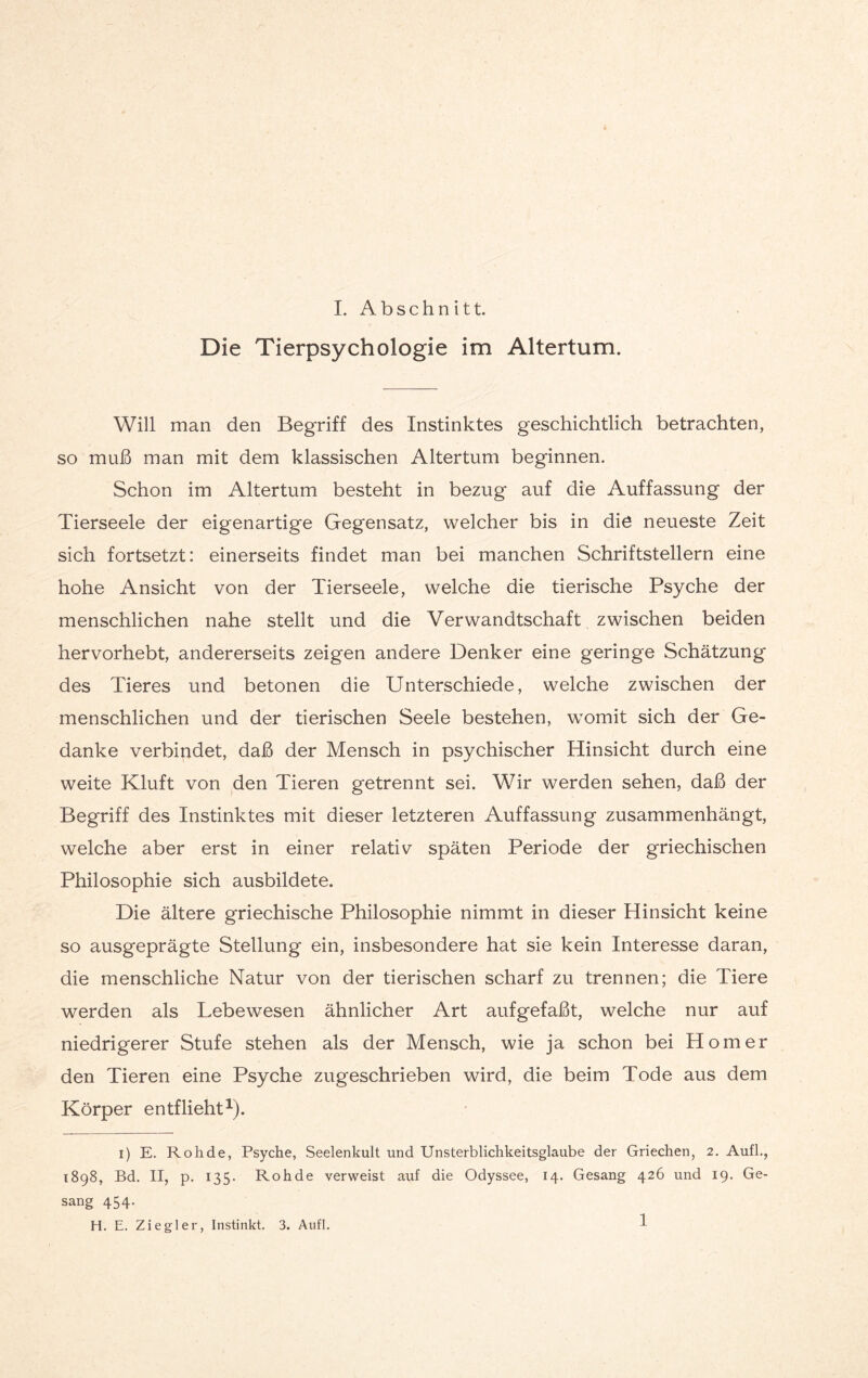 Die Tierpsychologie im Altertum. Will man den Begriff des Instinktes geschichtlich betrachten, so muß man mit dem klassischen Altertum beginnen. Schon im Altertum besteht in bezug auf die Auffassung der Tierseele der eigenartige Gegensatz, welcher bis in die neueste Zeit sich fortsetzt: einerseits findet man bei manchen Schriftstellern eine hohe Ansicht von der Tierseele, welche die tierische Psyche der menschlichen nahe stellt und die Verwandtschaft zwischen beiden hervorhebt, andererseits zeigen andere Denker eine geringe Schätzung des Tieres und betonen die Unterschiede, welche zwischen der menschlichen und der tierischen Seele bestehen, womit sich der Ge¬ danke verbindet, daß der Mensch in psychischer Hinsicht durch eine weite Kluft von den Tieren getrennt sei. Wir werden sehen, daß der Begriff des Instinktes mit dieser letzteren Auffassung zusammenhängt, welche aber erst in einer relativ späten Periode der griechischen Philosophie sich ausbildete. Die ältere griechische Philosophie nimmt in dieser Hinsicht keine so ausgeprägte Stellung ein, insbesondere hat sie kein Interesse daran, die menschliche Natur von der tierischen scharf zu trennen; die Tiere werden als Lebewesen ähnlicher Art aufgefaßt, welche nur auf niedrigerer Stufe stehen als der Mensch, wie ja schon bei Homer den Tieren eine Psyche zugeschrieben wird, die beim Tode aus dem Körper entflieht1). i) E. Roh de, Psyche, Seelenkult und Unsterblichkeitsglaube der Griechen, 2. Aufl., 1898, Bd. II, p. 135. Rohde verweist auf die Odyssee, 14. Gesang 426 und 19. Ge¬ sang 454. H. E. Ziegler, Instinkt. 3. Aufl. 1