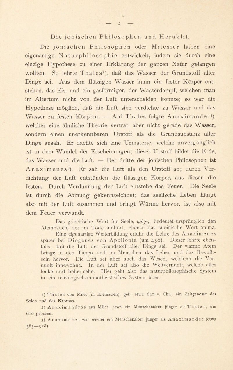 Die jonischen Philosophen und Heraklit. Die jonischen Philosophen oder Milesier haben eine eigenartige Naturphilosophie entwickelt, indem sie durch eine einzige Hypothese zu einer Erklärung der ganzen Nathr gelangen wollten. So lehrte Thaies1), daß das Wasser der Grundstoff aller Dinge sei. Aus dem flüssigen Wasser kann ein fester Körper ent¬ stehen, das Eis, und ein gasförmiger, der Wasserdampf, welchen man im Altertum nicht von der Luft unterscheiden konnte; so war die Hypothese möglich, daß die Luft sich verdichte zu Wasser und das Wasser zu festen Körpern. — Auf Thaies folgte Anaximander2), welcher eine ähnliche Tlieorie vertrat, aber nicht gerade das Wasser, sondern einen unerkennbaren Urstoff als die Grundsubstanz aller Dinge ansah. Er dachte sich eine Urmaterie, welche unvergänglich ist in dem Wandel der Erscheinungen; dieser Urstoff bildet die Erde, das Wasser und die Luft. — Der dritte der jonischen Philosophen ist Anaximenes3). Er sah die Luft als den Urstoff an; durch Ver¬ dichtung der Luft entstünden die flüssigen Körper, aus diesen die festen. Durch Verdünnung der Luft entstehe das Feuer. Die Seele ist durch die Atmung gekennzeichnet; das seelische Leben hängt also mit der Luft zusammen und bringt Wärme hervor, ist also mit dem Feuer verwandt. Das griechische Wort für Seele, tpvxr], bedeutet ursprünglich den Atemhauch, der im Tode aufhört, ebenso das lateinische Wort anima. Eine eigenartige Weiterbildung erfuhr die Lehre des Anaximenes später bei Diogenes von Apollonia (um 430). Dieser lehrte eben¬ falls, daß die Luft der Grundstoff aller Dinge sei. Der warme Atem bringe in den Tieren und im Menschen das Leben und das Bewußt- sein hervor. Die Luft sei aber auch das Wesen, welchem die Ver¬ nunft innewohne. In der Luft sei also die Weltvernunft, welche alles lenke und beherrsche. Hier geht also das naturphilosophische System in ein teleologisch-monotheistisches System über. 1) Thaies von Milet (in Kleinasien), geb. etwa 640 v. Chr., ein Zeitgenosse des Solon und des Kroesus. 2) Anaximandros aus Milet, etwa ein Menschenalter jünger als Thaies, um 610 geboren. 3) Anaximenes war wieder ein Menschenalter jünger als Anaximander (etwa 585—528).