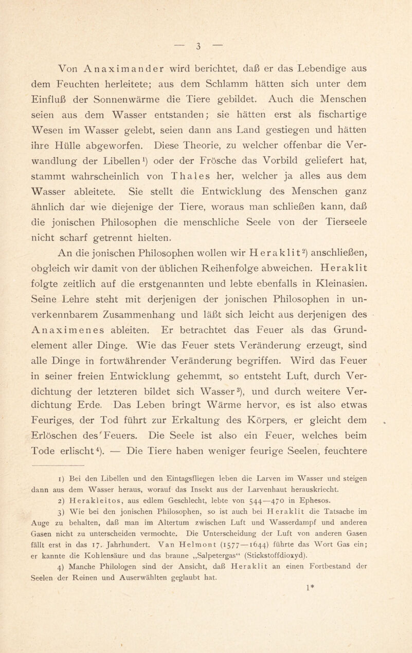 Von Anaximander wird berichtet, daß er das Lebendige aus dem Feuchten herleitete; aus dem Schlamm hätten sich unter dem Einfluß der Sonnenwärme die Tiere gebildet. Auch die Menschen seien aus dem Wasser entstanden; sie hätten erst als fischartige Wesen im Wasser gelebt, seien dann ans Land gestiegen und hätten ihre Hülle abgeworfen. Diese Theorie, zu welcher offenbar die Ver¬ wandlung der Libellen1) oder der Frösche das Vorbild geliefert hat, stammt wahrscheinlich von Thaies her, welcher ja alles aus dem Wasser ableitete. Sie stellt die Entwicklung des Menschen ganz ähnlich dar wie diejenige der Tiere, woraus man schließen kann, daß die jonischen Philosophen die menschliche Seele von der Tierseele nicht scharf getrennt hielten. An die jonischen Philosophen wollen wir Heraklit2) anschließen, obgleich wir damit von der üblichen Reihenfolge abweichen. Heraklit folgte zeitlich auf die erstgenannten und lebte ebenfalls in Kleinasien. Seine Lehre steht mit derjenigen der jonischen Philosophen in un¬ verkennbarem Zusammenhang und läßt sich leicht aus derjenigen des Anaximenes ableiten. Er betrachtet das Feuer als das Grund¬ element aller Dinge. Wie das Feuer stets Veränderung erzeugt, sind alle Dinge in fortwährender Veränderung begriffen. Wird das Feuer in seiner freien Entwicklung gehemmt, so entsteht Luft, durch Ver¬ dichtung der letzteren bildet sich Wasser3), und durch weitere Ver¬ dichtung Erde. Das Leben bringt Wärme hervor, es ist also etwas Feuriges, der Tod führt zur Erkaltung des Körpers, er gleicht dem Erlöschen des'Feuers. Die Seele ist also ein Feuer, welches beim Tode erlischt4). — Die Tiere haben weniger feurige Seelen, feuchtere 1) Bei den Libellen und den Eintagsfliegen leben die Larven im Wasser und steigen dann aus dem Wasser heraus, worauf das Insekt aus der Larvenhaut herauskriecht. 2) Herakleitos, aus edlem Geschlecht, lebte von 544—470 in Ephesos. 3) Wie bei den jonischen Philosophen, so ist auch bei Heraklit die Tatsache im Auge zu behalten, daß man im Altertum zwischen Luft und Wasserdampf und anderen Gasen nicht zu unterscheiden vermochte. Die Unterscheidung der Luft von anderen Gasen fällt erst in das 17. Jahrhundert. Van Helmont (1577 —1644) führte das Wort Gas ein; er kannte die Kohlensäure und das braune „Salpetergas“ (Stickstoffdioxyd). 4) Manche Philologen sind der Ansicht, daß Heraklit an einen Fortbestand der Seelen der Reinen und Auserwählten geglaubt hat. 1* I