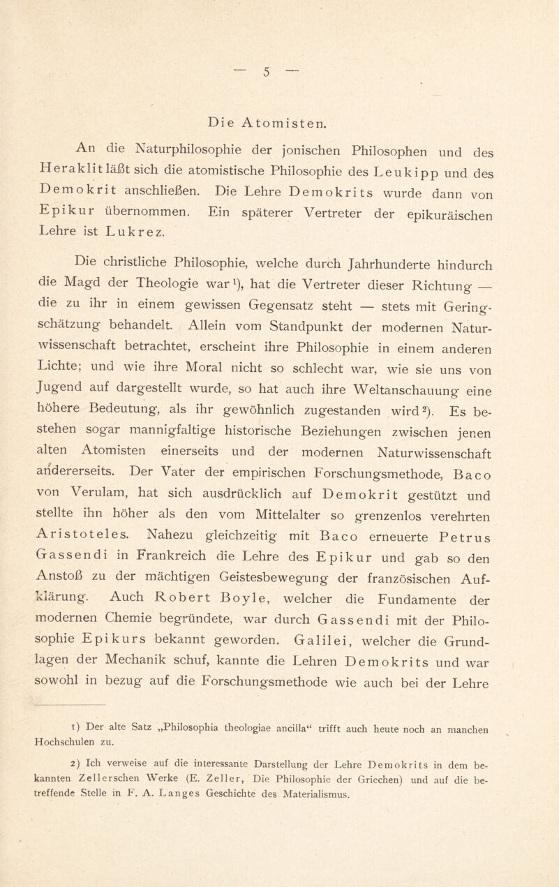 Die Atomisten. An die Naturphilosophie der jonischen Philosophen und des Herak 1 it läßt sich die atomistische Philosophie des Leukipp und des Demokrit anschließen. Die Lehre Demokrits wurde dann von Epikur übernommen. Ein späterer Vertreter der epikuräischen Lehre ist Lukrez. Die christliche Philosophie, welche durch Jahrhunderte hindurch die Magd der Theologie war l), hat die Vertreter dieser Richtung — die zu ihr in einem gewissen Gegensatz steht — stets mit Gering» Schätzung behandelt. Allein vom Standpunkt der modernen Natur¬ wissenschaft betrachtet, erscheint ihre Philosophie in einem anderen Lichte; und wie ihre Moral nicht so schlecht war, wie sie uns von Jugend auf dargestellt wurde, so hat auch ihre Weltanschauung eine höhere Bedeutung, als ihr gewöhnlich zugestanden wird2). Es be¬ stehen sogar mannigfaltige historische Beziehungen zwischen jenen alten Atomisten einerseits und der modernen Naturwissenschaft andererseits. Der Vater der empirischen Forschungsmethode, Baco von Verulam, hat sich ausdrücklich auf Demokrit gestützt und stellte ihn höher als den vom Mittelalter so grenzenlos verehrten Aristoteles. Nahezu gleichzeitig mit Baco erneuerte Petrus Gassen di in Frankreich die Lehre des Epikur und gab so den Anstoß zu der mächtigen Geistesbewegung der französischen Auf- xiärung. Auch Robert Boyle, welcher die Fundamente der modernen Chemie begründete, war durch Gassen di mit der Philo¬ sophie Epikurs bekannt geworden. Galilei, welcher die Grund¬ lagen der Mechanik schuf, kannte die Lehren Demokrits und war sowohl in bezug auf die Forschungsmethode wie auch bei der Lehre 1) Der alte Satz „Philosophia theologiae ancilla“ trifft auch heute noch an manchen Hochschulen zu. 2) Ich verweise auf die interessante Darstellung der Lehre Demokrits in dem be¬ kannten Zell ersehen Werke (E. Zeller, Die Philosophie der Griechen) und auf die be¬ treffende Stelle in F. A. Langes Geschichte des Materialismus.