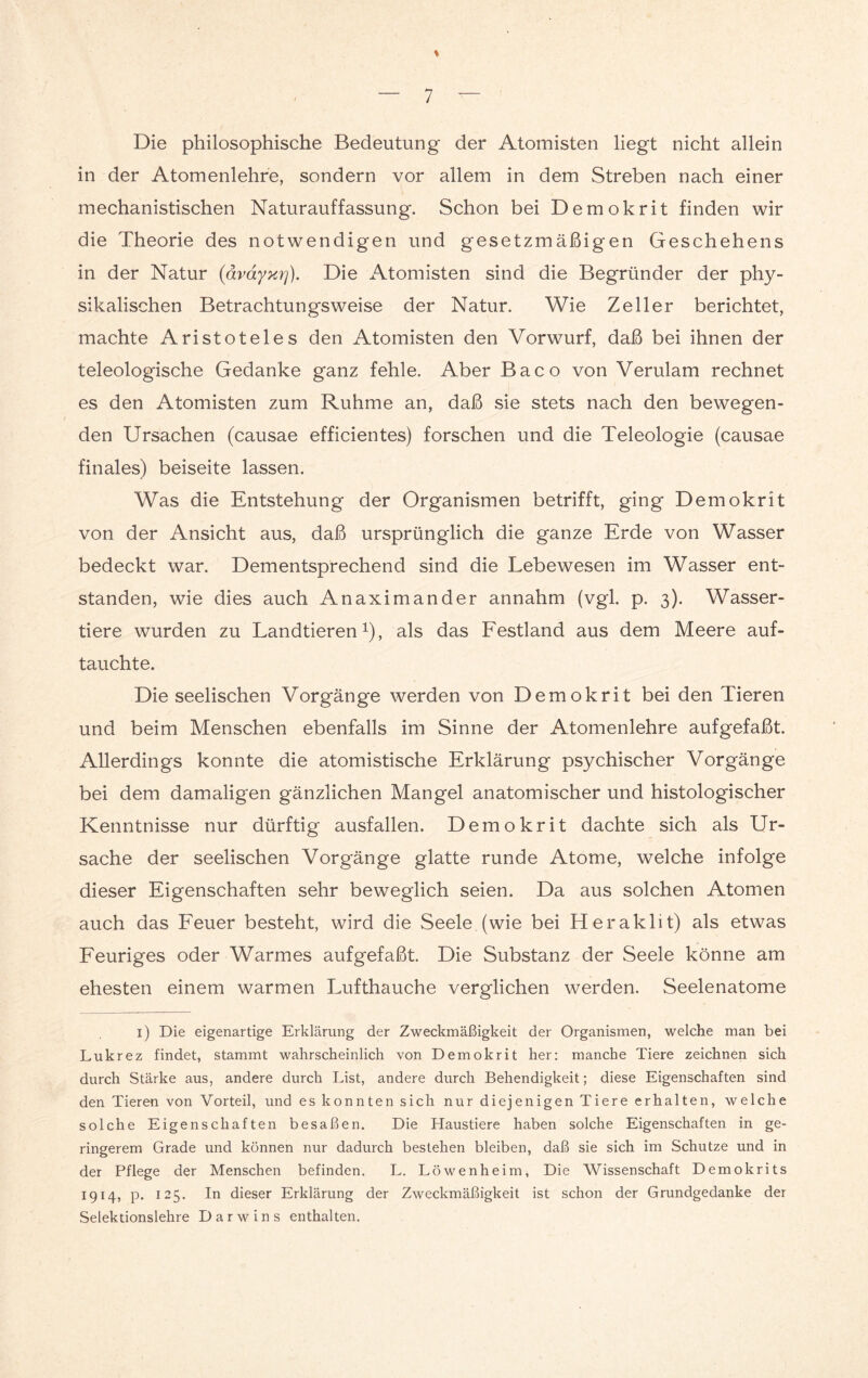 % Die philosophische Bedeutung der Atomisten liegt nicht allein in der Atomenlehre, sondern vor allem in dem Streben nach einer mechanistischen Naturauffassung. Schon bei Demokrit finden wir die Theorie des notwendigen und gesetzmäßigen Geschehens in der Natur (ävayur)). Die Atomisten sind die Begründer der phy¬ sikalischen Betrachtungsweise der Natur. Wie Zeller berichtet, machte Aristoteles den Atomisten den Vorwurf, daß bei ihnen der teleologische Gedanke ganz fehle. Aber Baco von Verulam rechnet es den Atomisten zum Ruhme an, daß sie stets nach den bewegen¬ den Ursachen (causae efficientes) forschen und die Teleologie (causae finales) beiseite lassen. Was die Entstehung der Organismen betrifft, ging Demokrit von der Ansicht aus, daß ursprünglich die ganze Erde von Wasser bedeckt war. Dementsprechend sind die Lebewesen im Wasser ent¬ standen, wie dies auch Anaximander annahm (vgl. p. 3). Wasser¬ tiere wurden zu Landtieren1), als das Festland aus dem Meere auf¬ tauchte. Die seelischen Vorgänge werden von Demokrit bei den Tieren und beim Menschen ebenfalls im Sinne der Atomenlehre aufgefaßt. Allerdings konnte die atomistische Erklärung psychischer Vorgänge bei dem damaligen gänzlichen Mangel anatomischer und histologischer Kenntnisse nur dürftig ausfallen. Demokrit dachte sich als Ur¬ sache der seelischen Vorgänge glatte runde Atome, welche infolge dieser Eigenschaften sehr beweglich seien. Da aus solchen Atomen auch das Feuer besteht, wird die Seele (wie bei Heraklit) als etwas Feuriges oder Warmes aufgefaßt. Die Substanz der Seele könne am ehesten einem warmen Lufthauche verglichen werden. Seelenatome 1) Die eigenartige Erklärung der Zweckmäßigkeit der Organismen, welche man bei Lukrez findet, stammt wahrscheinlich von Demokrit her: manche Tiere zeichnen sich durch Stärke aus, andere durch List, andere durch Behendigkeit; diese Eigenschaften sind den Tieren von Vorteil, und es konnten sich nur diejenigen Tiere erhalten, welche solche Eigenschaften besaßen. Die Haustiere haben solche Eigenschaften in ge¬ ringerem Grade und können nur dadurch bestehen bleiben, daß sie sich im Schutze und in der Pflege der Menschen befinden. L. Löwen heim, Die Wissenschaft Demokrits 1914, p. 125. In dieser Erklärung der Zweckmäßigkeit ist schon der Grundgedanke der Selektionslehre Darwins enthalten.