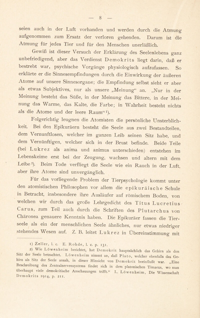 seien auch in der Luft vorhanden und werden durch die Atmung aufgenommen zum Ersatz der verloren gehenden. Darum ist die Atmung für jedes Tier und für den Menschen unerläßlich. Gewiß ist dieser Versuch der Erklärung des Seelenlebens ganz unbefriedigend, aber das Verdienst Demokrits liegt darin, daß er bestrebt war, psychische Vorgänge physiologisch aufzufassen. So erklärte er die Sinnesempfindungen durch die Einwirkung der äußeren Atome auf unsere Sinnesorgane; die Empfindung selbst sieht er aber als etwas Subjektives, nur als unsere „Meinung“ an. „Nur in der Meinung besteht das Süße, in der Meinung das Bittere, in der Mei¬ nung das Warme, das Kalte, die Farbe; in Wahrheit besteht nichts als die Atome und der leere Raum“1 2). Folgerichtig leugnen die Atomisten die persönliche Unsterblich¬ keit. Bei den Epikuräern besteht die Seele aus zwei Bestandteilen, dem Vernunftlosen, welcher im ganzen Leib seinen Sitz habe, und dem Vernünftigen, welcher sich in der Brust befinde. Beide Teile (bei Lukrez als anima und animus unterschieden) entstehen im Lebenskeime erst bei der Zeugung, wachsen und altern mit dem Leibe). Beim Tode verfliegt die Seele wie ein Rauch in der Luft, aber ihre Atome sind unvergänglich. Für das vorliegende Problem der lierpsychologie kommt unter den atomistischen Philosophen vor allem die epikuräische Schule in Betracht, insbesondere ihre Ausläufer auf römischem Boden, von welchen wir durch das große Lehrgedicht des Titus Lucretius Carus, zum Teil auch durch die Schriften des Plutarchus von Chäronea genauere Kenntnis haben. Die Epikuräer fassen die Tier¬ seele als ein der menschlichen Seele ähnliches, nur etwas niedriger stehendes Wesen auf. Z. B. leitet Lukrez in Übereinstimmung mit 1) Zeller, 1. c. E. Roh de, 1. c. p. 131. 2) Wie Löwenheim berichtet, hat Demokrit hauptsächlich das Gehirn als den Sitz der Seele betrachtet. Löwenheim nimmt an, daß Plato, welcher ebenfalls das Ge¬ hirn als Sitz der Seele ansah, in dieser Hinsicht von Demokrit beeinflußt war. „Eine Beschreibung des Zentralnervensystems findet sich in dem platonischen Timaeus, wo man überhaupt viele demokritische Anschauungen trifft.“ L. Löwenheim, Die Wissenschaft Demokrits 1914, p. 211. f