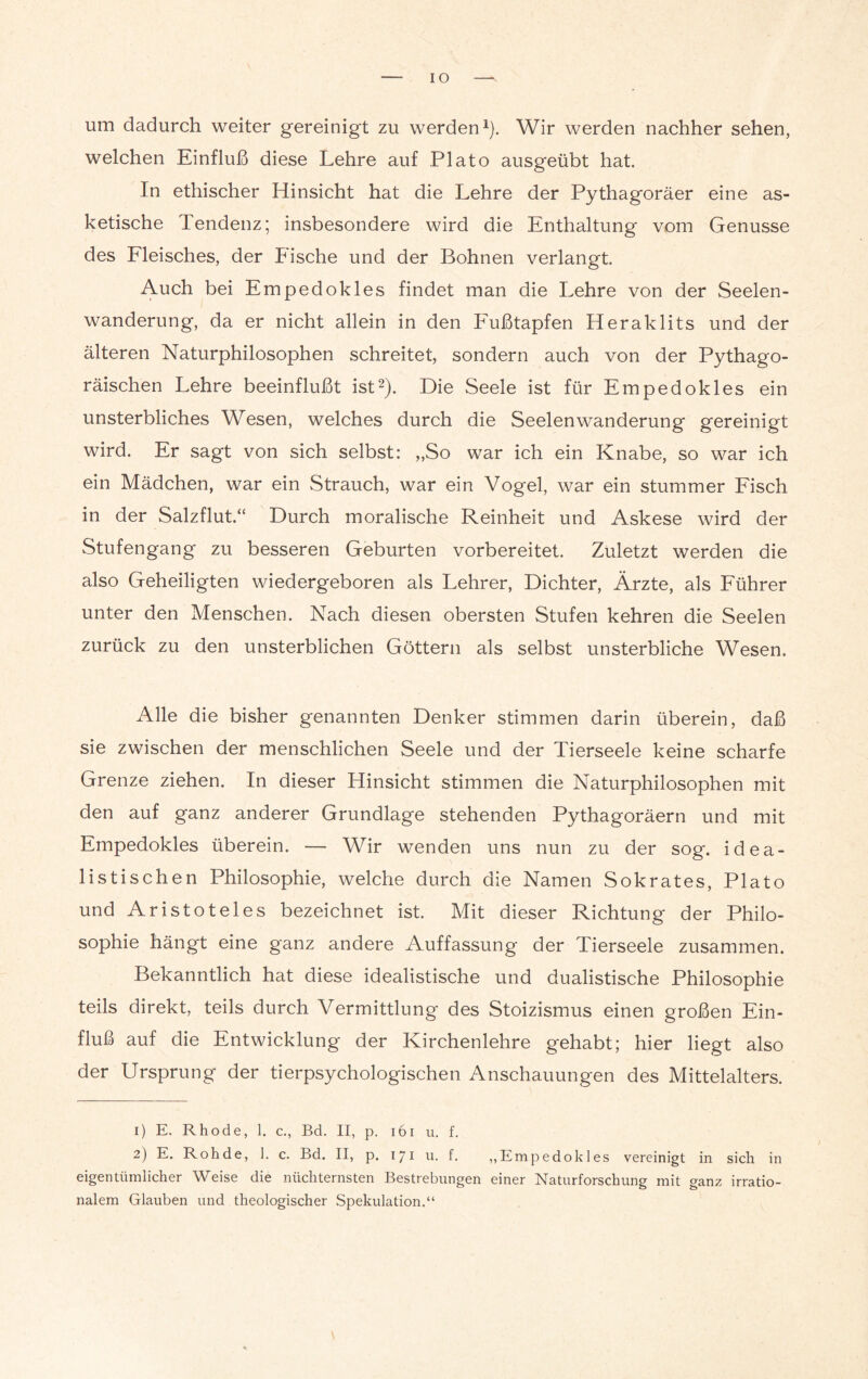 IO um dadurch weiter gereinigt zu werden1). Wir werden nachher sehen, welchen Einfluß diese Lehre auf Plato ausgeübt hat. In ethischer Hinsicht hat die Lehre der Pythagoräer eine as¬ ketische Tendenz; insbesondere wird die Enthaltung vom Genüsse des Fleisches, der Fische und der Bohnen verlangt Auch bei Empedoleies findet man die Lehre von der Seelen¬ wanderung, da er nicht allein in den Fußtapfen Heraklits und der älteren Naturphilosophen schreitet, sondern auch von der Pythago- räischen Lehre beeinflußt ist2). Die Seele ist für Empedokles ein unsterbliches Wesen, welches durch die Seelen Wanderung gereinigt wird. Er sagt von sich selbst: „So war ich ein Knabe, so war ich ein Mädchen, war ein Strauch, war ein Vogel, war ein stummer Fisch in der Salzflut.“ Durch moralische Reinheit und Askese wird der Stufengang zu besseren Geburten vorbereitet. Zuletzt werden die also Geheiligten wiedergeboren als Lehrer, Dichter, Ärzte, als Führer unter den Menschen. Nach diesen obersten Stufen kehren die Seelen zurück zu den unsterblichen Göttern als selbst unsterbliche Wesen. Alle die bisher genannten Denker stimmen darin überein, daß sie zwischen der menschlichen Seele und der Tierseele keine scharfe Grenze ziehen. In dieser Hinsicht stimmen die Naturphilosophen mit den auf ganz anderer Grundlage stehenden Pythagoräern und mit Empedokles überein. — Wir wenden uns nun zu der sog. idea¬ listischen Philosophie, welche durch die Namen Sokrates, Plato und Aristoteles bezeichnet ist. Mit dieser Richtung der Philo¬ sophie hängt eine ganz andere Auffassung der Tierseele zusammen. Bekanntlich hat diese idealistische und dualistische Philosophie teils direkt, teils durch Vermittlung des Stoizismus einen großen Ein¬ fluß auf die Entwicklung der Kirchenlehre gehabt; hier liegt also der Ursprung der tierpsychologischen Anschauungen des Mittelalters. 1) E. Rhode, 1. c., Bd. II, p. 161 u. f. 2) E. Roh de, 1. c. Bd. II, p. 171 u. f. „Empedokles vereinigt in sich in eigentümlicher Weise die nüchternsten Bestrebungen einer Naturforschung mit ganz irratio¬ nalem Glauben und theologischer Spekulation.“