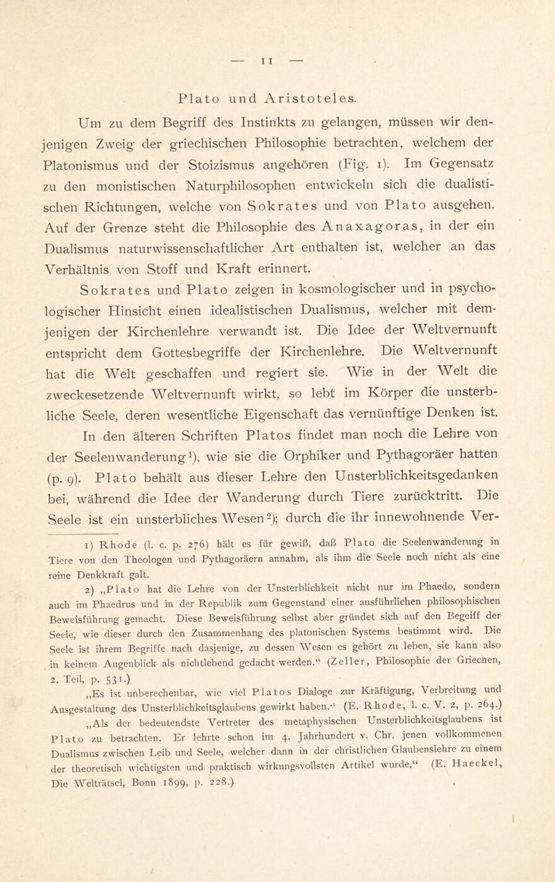 Plato und Aristoteles. Um zu dem Begriff des Instinkts zu gelangen, müssen wir den¬ jenigen Zweig der griechischen Philosophie betrachten, welchem der Platonismus und der Stoizismus angehören (big*. i). Im Gegensatz zu den monistischen Naturphilosophen entwickeln sich die dualisti¬ schen Richtungen, welche von Sokrates und von Plato ausgehen. Auf der Grenze steht die Philosophie des Anaxagoras, in der ein Dualismus naturwissenschaftlicher Art enthalten ist, welcher an das Verhältnis von Stoff und Kraft erinnert. Sokrates und Plato zeigen in kosmologischer und in psycho¬ logischer Plinsicht einen idealistischen Dualismus, welcher mit dem¬ jenigen der Kirchenlehre verwandt ist. Die Idee der Weltvernunft entspricht dem Gottesbegriffe der Kirchenlehre. Die Weltvernunft hat die Welt geschaffen und regiert sie. Wie in der Welt die zweckesetzende Weltvernunft wirkt, so lebt im Körper die unsterb¬ liche Seele, deren wesentliche Eigenschaft das vernünftige Denken ist. In den älteren Schriften Platos findet man noch die Lehre von der Seeleiwanderung1), wie sie die Orphiker und Pythagoräer hatten (p. 9). Plato behält aus dieser Lehre den Unsterblichkeitsgedanken bei, während die Idee der Wanderung durch Tiere zurücktritt. Die Seele ist ein unsterbliches Wesen 2); durch die ihr innewohnende Ver- 1) Rhode (1. c. p. 276) hält es für gewiß, daß Plato die Seelenwanderung in Tiere von den Theologen und Pythagoräern annahm, als ihm die Seele noch nicht als eine reine Penkkraft galt. 2) „Plato hat die Lehre von der Unsterblichkeit nicht nur im Phaedo, sondern auch im Phaedrus und in der Republik zum Gegenstand einer ausführlichen philosophischen Beweisführung gemacht. Diese Beweisführung selbst aber gründet sich auf den Begeiff der Seele, wie dieser durch den Zusammenhang des platonischen Systems bestimmt wird. Die Seele ist ihrem Begriffe nach dasjenige, zu dessen Wesen es gehört zu leben, sie kann also in keinem Augenblick als nichtlebend gedacht werden.“ (Zeller, Philosophie der Griectien, 2. Teil, p. 531.) „Es ist unberechenbar, wie viel Platos Dialoge zur Rräftigung, Verbreitung und Ausgestaltung des Unsterblichkeitsglaubens gewirkt haben.“ (E. Rhode, 1. c. V. 2, p. 264.) „Als der bedeutendste Vertreter des metaphysischen Unsterblichkeitsglaubens ist Plato zu betrachten. Er lehrte schon im 4. Jahrhundert v. Chr. jenen vollkommenen Dualismus zwischen Leib und Seele, welcher dann in der christlichen Glaubenslehre zu einem der theoretisch wichtigsten und praktisch wirkungsvollsten Artikel wurde.“ (E. Haeckel, Die Welträtsel, Bonn 1899, p. 228.)