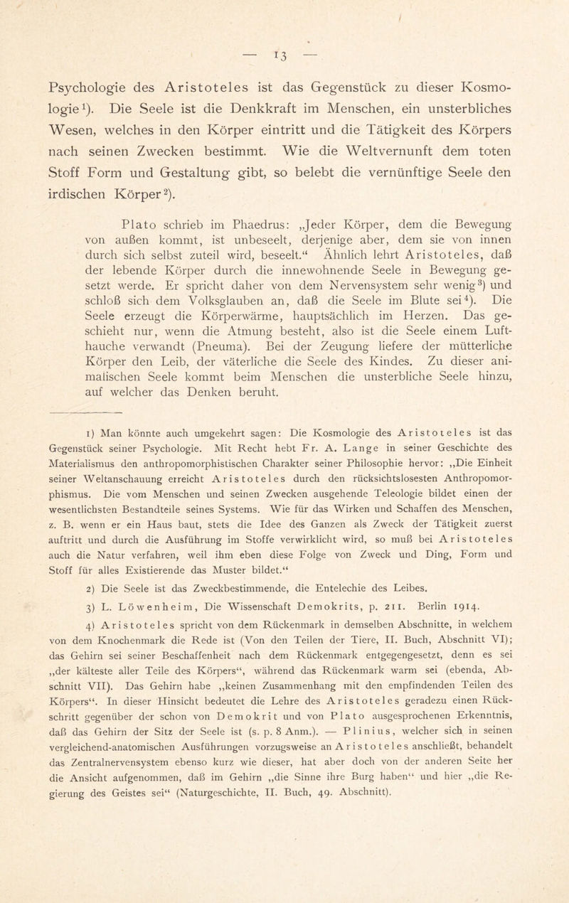 Psychologie des Aristoteles ist das Gegenstück zu dieser Kosmo¬ logie1). Die Seele ist die Denkkraft im Menschen, ein unsterbliches Wesen, welches in den Körper eintritt und die Tätigkeit des Körpers nach seinen Zwecken bestimmt. Wie die Welt Vernunft dem toten Stoff Form und Gestaltung gibt, so belebt die vernünftige Seele den irdischen Körper2). Plato schrieb im Phaedrus: „Jeder Körper, dem die Bewegung von außen kommt, ist unbeseelt, derjenige aber, dem sie von innen durch sich selbst zuteil wird, beseelt.“ Ähnlich lehrt Aristoteles, daß der lebende Körper durch die innewohnende Seele in Bewegung ge¬ setzt werde. Er spricht daher von dem Nervensystem sehr wenig3) und schloß sich dem Volksglauben an, daß die Seele im Blute sei4). Die Seele erzeugt die Körperwärme, hauptsächlich im Herzen. Das ge¬ schieht nur, wenn die Atmung besteht, also ist die Seele einem Luft¬ hauche verwandt (Pneuma). Bei der Zeugung liefere der mütterliche Körper den Leib, der väterliche die Seele des Kindes. Zu dieser ani¬ malischen Seele kommt beim Menschen die unsterbliche Seele hinzu, auf welcher das Denken beruht. 1) Man könnte auch umgekehrt sagen: Die Kosmologie des Aristoteles ist das Gegenstück seiner Psychologie. Mit Recht hebt Fr. A. Lange in seiner Geschichte des Materialismus den anthropomorphistischen Charakter seiner Philosophie hervor: „Die Einheit seiner Weltanschauung erreicht Aristoteles durch den rücksichtslosesten Anthropomor¬ phismus. Die vom Menschen und seinen Zwecken ausgehende Teleologie bildet einen der wesentlichsten Bestandteile seines Systems. Wie für das Wirken und Schaffen des Menschen, z. B. wenn er ein Haus baut, stets die Idee des Ganzen als Zweck der Tätigkeit zuerst auftritt und durch die Ausführung im Stoffe verwirklicht wird, so muß bei Aristoteles auch die Natur verfahren, weil ihm eben diese Folge von Zweck und Ding, Form und Stoff für alles Existierende das Muster bildet.“ 2) Die Seele ist das Zweckbestimmende, die Entelechie des Leibes. 3) L. Löwenheim, Die Wissenschaft Demokrits, p. 211. Berlin 1914. 4) Aristoteles spricht von dem Rückenmark in demselben Abschnitte, in welchem von dem Knochenmark die Rede ist (Von den Teilen der Tiere, II. Buch, Abschnitt VI); das Gehirn sei seiner Beschaffenheit nach dem Rückenmark entgegengesetzt, denn es sei „der kälteste aller Teile des Körpers“, während das Rückenmark warm sei (ebenda, Ab¬ schnitt VII). Das Gehirn habe „keinen Zusammenhang mit den empfindenden Teilen des Körpers“. In dieser Hinsicht bedeutet die Lehre des Aristoteles geradezu einen Rück¬ schritt gegenüber der schon von Demokrit und von Plato ausgesprochenen Erkenntnis, daß das Gehirn der Sitz der Seele ist (s. p. 8 Anm.). — Plinius, welcher sich in seinen vergleichend-anatomischen Ausführungen vorzugsweise an Aristoteles anschließt, behandelt das Zentralnervensystem ebenso kurz wie dieser, hat aber doch von der anderen Seite her die Ansicht aufgenommen, daß im Gehirn „die Sinne ihre Burg haben“ und hier „die Re¬ gierung des Geistes sei“ (Naturgeschichte, II. Buch, 49. Abschnitt).