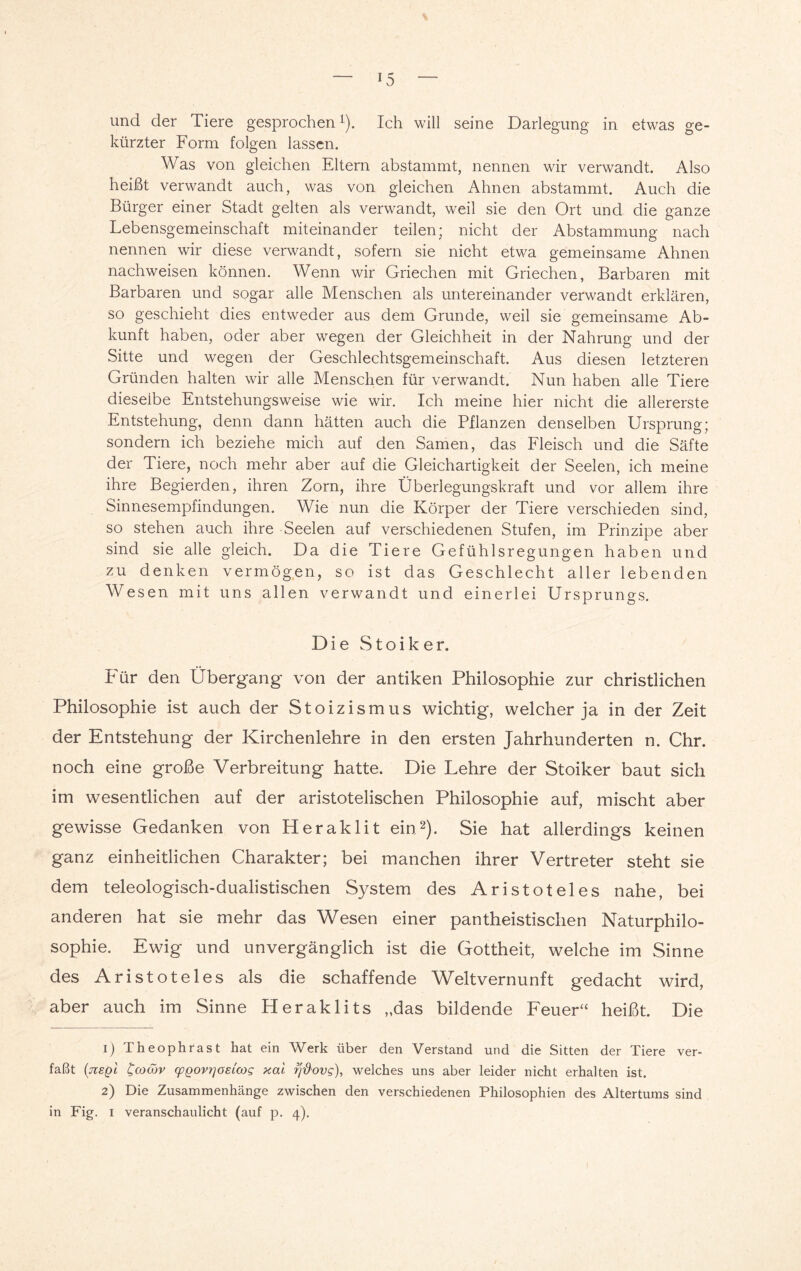 und der Tiere gesprochenL). Ich will seine Darlegung in etwas ge¬ kürzter Form folgen lassen. Was von gleichen Eltern abstammt, nennen wir verwandt. Also heißt verwandt auch, was von gleichen Ahnen abstammt. Auch die Bürger einer Stadt gelten als verwandt, weil sie den Ort und die ganze Lebensgemeinschaft miteinander teilen; nicht der Abstammung nach nennen wir diese verwandt, sofern sie nicht etwa gemeinsame Ahnen nachweisen können. Wenn wir Griechen mit Griechen, Barbaren mit Barbaren und sogar alle Menschen als untereinander verwandt erklären, so geschieht dies entweder aus dem Grunde, weil sie gemeinsame Ab¬ kunft haben, oder aber wegen der Gleichheit in der Nahrung und der Sitte und wegen der Geschlechtsgemeinschaft. Aus diesen letzteren Gründen halten wir alle Menschen für verwandt. Nun haben alle Tiere dieselbe Entstehungsweise wie wir. Ich meine hier nicht die allererste Entstehung, denn dann hätten auch die Pflanzen denselben Ursprung; sondern ich beziehe mich auf den Samen, das Fleisch und die Säfte der Tiere, noch mehr aber auf die Gleichartigkeit der Seelen, ich meine ihre Begierden, ihren Zorn, ihre Überlegungskraft und vor allem ihre Sinnesempfindungen. Wie nun die Körper der Tiere verschieden sind, so stehen auch ihre Seelen auf verschiedenen Stufen, im Prinzipe aber sind sie alle gleich. Da die Tiere Gefühlsregungen haben und zu denken vermögen, so ist das Geschlecht aller lebenden Wesen mit uns allen verwandt und einerlei Ursprungs. Die Stoiker. Für den Übergang von der antiken Philosophie zur christlichen Philosophie ist auch der Stoizismus wichtig, welcher ja in der Zeit der Entstehung der Kirchenlehre in den ersten Jahrhunderten n. Chr. noch eine große Verbreitung hatte. Die Lehre der Stoiker baut sich im wesentlichen auf der aristotelischen Philosophie auf, mischt aber gewisse Gedanken von Heraklit ein1 2). Sie hat allerdings keinen ganz einheitlichen Charakter; bei manchen ihrer Vertreter steht sie dem teleologisch-dualistischen System des Aristoteles nahe, bei anderen hat sie mehr das Wesen einer pantheistischen Naturphilo¬ sophie. Ewig und unvergänglich ist die Gottheit, welche im Sinne des Aristoteles als die schaffende Weltvernunft gedacht wird, aber auch im Sinne Heraklits „das bildende Feuer“ heißt. Die 1) Theophrast hat ein Werk über den Verstand und die Sitten der Tiere ver¬ faßt (jiegl tcowv (pgovrjOEicog xai fj'&ovg), welches uns aber leider nicht erhalten ist. 2) Die Zusammenhänge zwischen den verschiedenen Philosophien des Altertums sind in Fig. 1 veranschaulicht (auf p. 4).