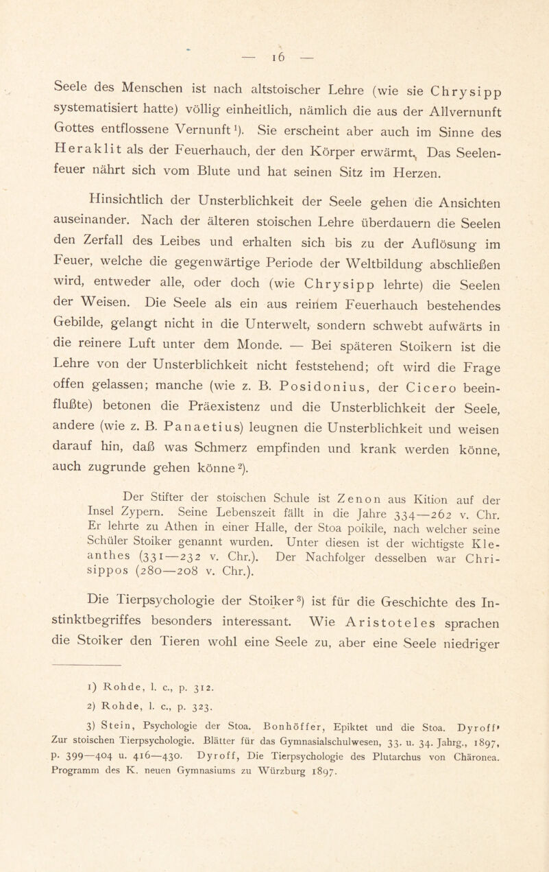 Seele des Menschen ist nach altstoischer Lehre (wie sie Chrysipp systematisiert hatte) völlig einheitlich, nämlich die aus der Allvernunft Gottes entflossene Vernunft1). Sie erscheint aber auch im Sinne des Heraklit als der Feuerhauch, der den Körper erwärmt., Das Seelen¬ feuer nährt sich vom Blute und hat seinen Sitz im Herzen. Hinsichtlich der Unsterblichkeit der Seele gehen die Ansichten auseinander. Nach der älteren stoischen Lehre überdauern die Seelen den Zerfall des Leibes und erhalten sich bis zu der Auflösung' im Feuer, welche die gegenwärtige Periode der Weltbildung abschließen wird, entweder alle, oder doch (wie Chrysipp lehrte) die Seelen der Weisen. Die Seele als ein aus reinem Feuerhauch bestehendes Gebilde, gelangt nicht in die Unterwelt, sondern schwebt aufwärts in die reinere Luft unter dem Monde. — Bei späteren Stoikern ist die Lehre von der Unsterblichkeit nicht feststehend; oft wird die Frage offen gelassen; manche (wie z. B. Posidonius, der Cicero beein¬ flußte) betonen die Präexistenz und die Unsterblichkeit der Seele, andere (wie z. B. Panaetius) leugnen die Unsterblichkeit und weisen darauf hin, daß was Schmerz empfinden und krank werden könne, auch zugrunde gehen könne2). Der Stifter der stoischen Schule ist Zenon aus Kition auf der Insel Zypern. Seine Lebenszeit fällt in die Jahre 334—262 v. Chr. Er lehrte zu Athen in einer Halle, der Stoa poikile, nach welcher seine Schüler Stoiker genannt wurden. Unter diesen ist der wichtigste Kle- anthes (331—232 v. Chr.). Der Nachfolger desselben war Chri- sippos (280—208 v. Chr.). Die Tierpsychologie der Stoiker3) ist für die Geschichte des In¬ stinktbegriffes besonders interessant. Wie Aristoteles sprachen die Stoiker den Tieren wohl eine Seele zu, aber eine Seele niedriger 1) Rohde, 1. c., p. 312. 2) Rohde, 1. c., p. 323. 3) Stein, Psychologie der Stoa. Bon hoff er, Epiktet und die Stoa. Dy r off» Zur stoischen Tierpsychologie. Blätter für das Gymnasialschulwesen, 33. u. 34. Jahrg., 1897, P’ 399 4°4 u- 4*6—43°- Dyroff, Die Tierpsychologie des Plutarchus von Chäronea. Programm des K. neuen Gymnasiums zu Würzburg 1897.