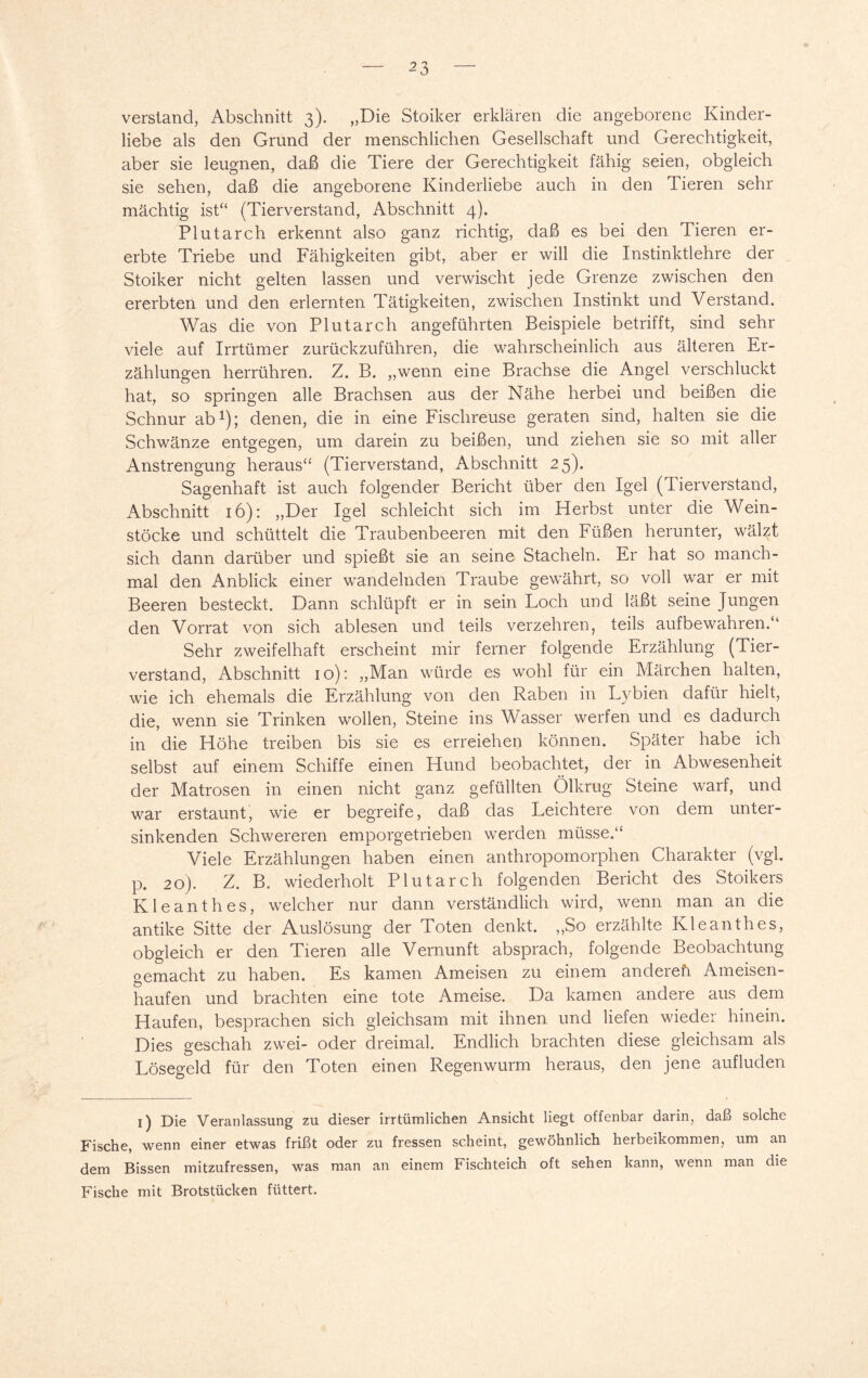 verstand, Abschnitt 3). „Die Stoiker erklären die angeborene Kinder¬ liebe als den Grund der menschlichen Gesellschaft und Gerechtigkeit, aber sie leugnen, daß die Tiere der Gerechtigkeit fähig seien, obgleich sie sehen, daß die angeborene Kinderliebe auch in den Tieren sehr mächtig ist“ (Tierverstand, Abschnitt 4). Plutarch erkennt also ganz richtig, daß es bei den Tieren er¬ erbte Triebe und Fähigkeiten gibt, aber er will die Instinktlehre der Stoiker nicht gelten lassen und verwischt jede Grenze zwischen den ererbten und den erlernten Tätigkeiten, zwischen Instinkt und Verstand. Was die von Plutarch angeführten Beispiele betrifft, sind sehr viele auf Irrtümer zurückzuführen, die wahrscheinlich aus älteren Er¬ zählungen herrühren. Z. B. „wenn eine Brachse die Angel verschluckt hat, so springen alle Brachsen aus der Nähe herbei und beißen die Schnur ab1); denen, die in eine Fischreuse geraten sind, halten sie die Schwänze entgegen, um darein zu beißen, und ziehen sie so mit aller Anstrengung heraus“ (Tierverstand, Abschnitt 25). Sagenhaft ist auch folgender Bericht über den Igel (Tierverstand, Abschnitt 16): „Der Igel schleicht sich im Herbst unter die Wein¬ stöcke und schüttelt die Traubenbeeren mit den Füßen herunter, wälzt sich dann darüber und spießt sie an seine Stacheln. Er hat so manch¬ mal den Anblick einer wandelnden Traube gewährt, so voll war er mit Beeren besteckt. Dann schlüpft er in sein Loch und läßt seine Jungen den Vorrat von sich ablesen und teils verzehren, teils aufbewahren.“ Sehr zweifelhaft erscheint mir ferner folgende Erzählung (Tier¬ verstand, Abschnitt 10): „Man würde es wohl für ein Märchen halten, wie ich ehemals die Erzählung von den Raben in Lybien dafür hielt, die, wenn sie Trinken wollen, Steine ins Wasser werfen und es dadurch in die Höhe treiben bis sie es erreichen können. Später habe ich selbst auf einem Schiffe einen Hund beobachtet, der in Abwesenheit der Matrosen in einen nicht ganz gefüllten Ölkrug Steine warf, und war erstaunt, wie er begreife, daß das Leichtere von dem unter¬ sinkenden Schwereren emporgetrieben werden müsse.“ Viele Erzählungen haben einen anthropomorphen Charakter (vgl. p. 20). Z. B. wiederholt Plutarch folgenden Bericht des Stoikers Kleanthes, welcher nur dann verständlich wird, wenn man an die antike Sitte der Auslösung der Toten denkt. „So erzählte Kleanthes, obgleich er den Tieren alle Vernunft absprach, folgende Beobachtung gemacht zu haben. Es kamen Ameisen zu einem andereü Ameisen¬ haufen und brachten eine tote Ameise. Da kamen andere aus dem Haufen, besprachen sich gleichsam mit ihnen und liefen wieder hinein. Dies geschah zwei- oder dreimal. Endlich brachten diese gleichsam als Lösegeld für den Toten einen Regenwurm heraus, den jene aufluden 1) Die Veranlassung zu dieser irrtümlichen Ansicht liegt offenbar darin, daß solche Fische, wenn einer etwas frißt oder zu fressen scheint, gewöhnlich herbeikommen, um an dem Bissen mitzufressen, was man an einem Fischteich oft sehen kann, wenn man die Fische mit Brotstücken füttert.