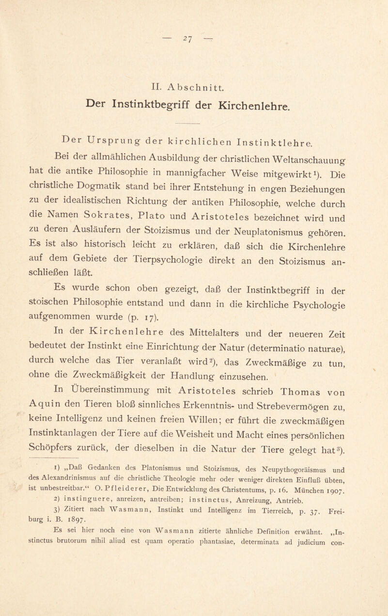 II. Abschnitt. Der Instinktbegriff der Kirchenlehre. Der Ursprung der kirchlichen Instinktlehre. Bei der allmählichen Ausbildung der christlichen Weltanschauung hat die antike Philosophie in mannigfacher Weise mitg'ewirkt1). Die christliche Dogmatik stand bei ihrer Entstehung in engen Beziehungen zu der idealistischen Richtung der antiken Philosophie, welche durch die tarnen Sokrates, Plato und Aristoteles bezeichnet wird und zu deren Ausläufern der Stoizismus und der Neuplatonismus gehören. Es ist also historisch leicht zu erklären, daß sich die Kirchenlehre auf dem Gebiete der Tierpsychologie direkt an den Stoizismus an¬ schließen läßt. Es wurde schon oben gezeigt, daß der Instinktbegriff in der stoischen Philosophie entstand und dann in die kirchliche Psychologie aufgenommen wurde (p. 17). In der Kirchenlehre des Mittelalters und der neueren Zeit bedeutet der Instinkt eine Einrichtung der Natur (determinatio naturae), durch welche das Tier veranlaßt wird2), das Zweckmäßige zu tun, ohne die Zweckmäßigkeit der Handlung einzusehen. In Übereinstimmung mit Aristoteles schrieb Thomas von Aquin den Tieren bloß sinnliches Erkenntnis- und Strebevermögen zu, keine Intelligenz und keinen freien Willen; er führt die zweckmäßigen Instinktanlagen der liere auf die Weisheit und Macht eines persönlichen Schöpfers zurück, der dieselben in die Natur der Tiere gelegt hat3). 1) „Daß Gedanken des Platonismus und Stoizismus, des Neupythogoräismus und des Alexandrinismus auf die christliche Theologie mehr oder weniger direkten Einfluß übten, ist unbestreitbar. O. Pfleiderer, Die Entwicklung des Christentums, p. 16, IVIünchen 1907. 2) instinguere, anreizen, an treiben; instinctus, Anreizung, Antrieb. 3) Zitiert nach Wasmann, Instinkt und Intelligenz im Tierreich, p. 37. Frei¬ burg i. B. 1897. Es sei hier noch eine von Wasmann zitierte ähnliche Definition erwähnt. ,,In¬ stinctus brutorum nihil aliud est quam operatio phantasiae, determinata ad judicium con-