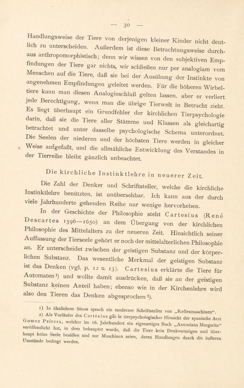 andlungsweise der Tiere von derjenigen kleiner Kinder nicht deut¬ sch zu unterscheiden. Außerdem ist diese Betrachtungsweise durch¬ aus anthropomorphistisch; denn wir wissen von den subjektiven Emp¬ findungen der Tiere gar nichts, wir schließen nur per analogiam vom ensc en auf die Tiere, daß sie bei der Ausübung der Instinkte von angenehmen Empfindungen geleitet werden. Für die höheren Wirbel¬ tiere kann man diesen Analogieschluß gelten lassen, aber er verliert jede Berechtigung, wenn man die übrige Tierwelt in Betracht zieht, s . legt Überhaupt ein Grundfehler der kirchlichen Tierpsychologie arm, daß sie die Tiere aller Stämme und Klassen als gleichartig etrachtet und unter dasselbe psychologische Schema unterordnet. ie Seelen der niederen und der höchsten Tiere werden in gleicher eise aufgefaßt, und die allmähliche Entwicklung des Verstandes in der Tierreihe bleibt gänzlich unbeachtet. Die kirchliche Instinktlehre in neuerer Zeit. Die Zahl der Denker und Schriftsteller, welche die kirchliche Instinktlehre benützten, ist unübersehbar. Ich kann aus der durch viele Jahrhunderte gehenden Reihe nur wenige hervorheben. In der Geschichte der Philosophie steht Cartesius (Rene Descartes 1596—1650) an dem Übergang von der kirchlichen Philosophie des Mittelalters zu der neueren Zeit. Hinsichtlich seiner Auffassung der Tierseele gehört er noch der mittelalterlichen Philosophie an. Er unterscheidet zwischen der geistigen Substanz und der körper¬ lichen Substanz. Das wesentliche Merkmal der geistigen Substanz ist das Denken (vgl. p. 12 u. 13). Cartesius erklärte die Tiere für Automaten i) und wollte damit ausdrücken, daß sie an der geistigen Substanz keinen Anteil haben; ebenso wie in der Kirchenlehre wird also den 1 ieren das Denken abgesprochen 1 2). 1) In ähnlichem Sinne sprach ein moderner Schriftstelier von „Reflexmaschinen“. 2) Als Vorläufer des Cartesius gilt in tierpsychologischer Hinsicht der spanische Arzt 0“eZ,. we,cher lm 16. Jahrhundert ein eigenartiges Buch „Antoniana Margarita“ vero fenthcht hat, m dem behauptet wurde, daß die Tiere kein Denkvermögen und über- haupt kerne Seele besäßen und nur Maschinen seien, deren Handlungen durch die äußeren Umstande bedingt werden.