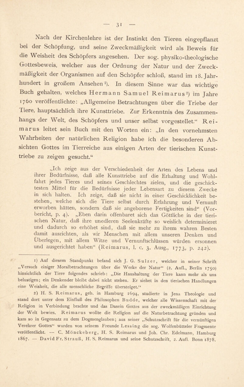 Nach der Kirchenlehre ist der Instinkt den Tieren eingepflanzt bei der Schöpfung, und seine Zweckmäßigkeit wird als Beweis für die Weisheit des Schöpfers angesehen. Der sog. physiko-theologische Gottesbeweis, welcher aus der Ordnung der Natur und der Zweck¬ mäßigkeit der Organismen auf den Schöpfer schloß, stand im 18. Jahr¬ hundert in großem Ansehen1). In diesem Sinne war das wichtige Buch gehalten, welches Hermann Samuel Reimarus2) im Jahre 1760 veröffentlichte: „Allgemeine Betrachtungen über die Triebe der Tiere, hauptsächlich ihre Kunsttriebe. Zur Erkenntnis des Zusammen¬ hangs der Welt, des Schöpfers und unser selbst vorgestellet.“ Rei¬ marus leitet sein Buch mit den Worten ein: „In den vornehmsten Wahrheiten der natürlichen Religion habe ich die besonderen Ab¬ sichten Gottes im Tierreiche aus einigen Arten der tierischen Kunst¬ triebe zu zeigen gesucht.“ „Ich zeige aus der Verschiedenheit der Arten des Lebens und ihrer Bedürfnisse, daß alle Kunsttriebe auf die Erhaltung und Wohl¬ fahrt jedes Tieres und seines Geschlechtes zielen, und die geschick¬ testen Mittel für die Bedürfnisse jeder Lebensart zu diesem Zwecke in sich halten. Ich zeige, daß sie nicht in einer Geschicklichkeit be¬ stehen, welche sich die Tiere selbst durch Erfahrung und Vernunft erworben hätten, sondern daß sie angeborene Fertigkeiten sind“ (Vor¬ bericht, p. 4). „Eben darin offenbaret sich das Göttliche in der tieri¬ schen Natur, daß ihre unedleren Seelenkräfte so weislich determinieret und dadurch so erhöhet sind, daß sie mehr zu ihrem wahren Besten damit ausrichten, als wir Menschen mit allem unseren Denken und Überlegen, mit allem Witze und Vernunftschlüssen würden ersonnen und ausgerichtet haben“ (Reimarus, 1. c. 3. Ausg., 1773, p. 242). 1) Auf diesem Standpunkt befand sich J. G. Sulz er, welcher in seiner Schrift „Versuch einiger Moralbetrachtungen über die Werke der Natur“ (2. Aufl., Berlin 1750) hinsichtlich der Tiere folgendes schrieb: „Die Haushaltung der Tiere kann mehr als uns belustigen; ein Denkender bleibt dabei nicht stehen. Er siehet in den tierischen Handlungen eine Weisheit, die alle menschliche Begriffe übersteiget.“ 2) H. S. Reimarus, geb. in Hamburg 1694, studierte in Jena Theologie und stand dort unter dem Einfluß des Philosophen Budde, welcher alle Wissenschaft mit der Religion in Verbindung brachte und das Dasein Gottes aus der zweckmäßigen Einrichtung der Welt bewies. Reimarus wollte die Religion auf die Naturbetrachtung gründen und kam so in Gegensatz zu dem Dogmenglauben; aus seiner „Schutzschrift für die vernünftigen Verehrer Gottes“ wurden von seinem Freunde Lessing die sog. Wolfenbütteier Fragmente veröffentlicht. — C. Mönckeberg, H. S. Reimarus und Joh. Chr. Edelmann, Hamburg 1867. — David Fr. Strauß, H. S. Reimarus und seine Schutzschrift, 2. Aufl. Bonn 1878. I