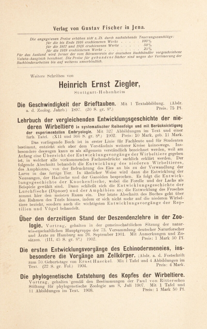 Die angegebenen Preise erhöhen sich-z. Zt. durch nachstehende Teuerungszuschläge: für die bis Ende 1916 erschienenen Werke.10U/o für die 1917 und 1918 erschienenen Werke.50/0 für die 1919 erschienenen Werke.25% ... Für das Ausland wird ferner der vom Börsenverein der deutschen Buchhändler vorgeschriebene Valuta-Ausgleich berechnet. Die Preise für gebundene Bücher sind wegen der Verteuerung der Buchbinderarbeiten bis auf weiteres unverbindlich. Weitere Schriften von Heinrich Ernst Ziegler, Stuttgart-Hohenheim Die Geschwindigkeit der Brieftauben. a. d. Zoolog. Jahrb.) 1897. (20 S. gr. 8°.) Mit 1 Textabbildung. (Abdr. Preis. 75 Pf. Lehrbuch der vergleichenden Entwicklungsgeschichte der nie- deren Wirbeltiere in systematischer Reihenfolge und mit Berücksichtigung der experimentellen Embryologie. Mit 327 Abbildungen im Text und einer färb. Tafel. (XII und 36(5 S. gr. 8°.) 1902. Preis: 10 Mark, geb. 11 Mark. Das vorliegende Buch ist in erster Linie für Fachleute und für Studenten bestimmt, entzieht sich aber dem Verständnis weiterer Kreise keineswegs. Ins¬ besondere deswegen kann es als allgemein verständlich bezeichnet werden, weil am Anfang eine Übersicht der Entwicklungsvorgänge der Wirbeltiere gegeben ist in welcher alle vorkommenden Fachausdrücke sachlich erklärt werden. Der folgende Abschnitt behandelt die Entwicklung des niederen Wirbeltieres, des Amphioxus, von der Befruchtung des Eies an bis zu der Verwandlung der Larve in das fertige Tier. In ähnlicher Weise wird dann die Entwicklung der Neunaugen, der Haifische und der Ganoiden besprochen. Es folgt die Entwick¬ lungsgeschichte der Knochenfische, wobei die Forelle und der Lachs als Beispiele gewählt sind. Dann schließt sich die Entwicklungsgeschichte der Lurchfische (Dipnoer) und der Amphibien an; die Entwicklung des Frosches nimmt hier den meisten Raum ein. Der letzte Abschnitt des Buches geht über den Rahmen des Titels hinaus, indem er sich nicht mehr auf die niederen Wirbel¬ tiere bezieht, sondern auch die wichtigsten Entwicklungsvorgänge der Rep¬ tilien und Vögel behandelt. Über den derzeitigen Stand der Deszendenzlehre in der Zoo- logie. Vortrag, gehalten in der gemeinschaftlichen Sitzung der natur¬ wissenschaftlichen Hauptgruppe der 73. Versammlung deutscher Naturforscher und Ärzte zu Hamburg am 26. September 1901. Mit Anmerkungen und Zu¬ sätzen. (III, 45 S. gr. 8°.) 1902. Preis: 1 Mark 50 II. Die ersten Entwicklungsvorgänge des Echinodermeneies, ins¬ besondere die Vorgänge am Zellkörper. (Abdr. a. d. Festschrift zum 70. Geburtstage von Ernst Haeckel. Mit 1 Tafel und 4 Abbildungen im Text. (22 S. gr. Fol.) 1904. Preis: 4 Mark. Die phylogenetische Entstehung des Kopfes der Wirbeltiere. Vortrag, gehalten gemäß den Bestimmungen der Paul von Ritter sehen Stiftung für phylogenetische Zoologie am 8. Juli 1907. Mit 1 Tafel und