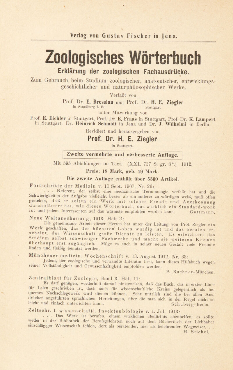 Zoologisches Wörterbuch Erklärung der zoologischen Fachausdrücke. Zum Gebrauch beim Studium zoologischer, anatomischer, entwicklungs¬ geschichtlicher und naturphilosophischer Werke. Verfaßt von Prof. Dr. E. Bresslau und Prof. Dr. H. E. Ziegler in Straßburg i. E. Stuttgart unter Mitwirkung von Prof. E. Eicliler in Stuttgart, Prof. Dr. E. Fraas in Stuttgart, Prof. Dr. K. Lampert in Stuttgart, Dr. Heinrich Schmidt in Jena und Dr. J. Wilhelmi in Berlin. Revidiert und herausgegeben von Prof. Dr. H. E. Ziegler in Stuttgart. Zweite vermehrte und verbesserte Auflage. Mit 595 Abbildungen im Text. (XXI, 737 S. gr. 8Ü.) 1912. Preis: 18 Mark, geb. 19 Mark. Die zweite Auflage enthält über 5500 Artikel. Fortschritte der Medizin v. 10 Sept. 1907, Nr. 26: . . . Referent, der selbst eine medizinische Terminologie verfaßt hat und die Schwierigkeiten der Aufgabe vielleicht besser als ein anderer zu würdigen weiß, muß offen gestehen, daß er selten ein Werk mit solcher Freude und Anerkennung durchblättert hat, wie dieses Wörterbuch, das wirklich ein Standard-work ist und jedem Interessenten auf das wärmste empfohlen werden kann. Guttmann. Neue Weltanschauung, 1913, Heft 2: Die gemeinsame Arbeit dieser Herren hat unter der Leitung von Prof. Ziegler ein Werk geschaffen, das des höchsten Lobes würdig ist und das berufen er¬ scheint, der Wissenschaft große Dienste zu leisten. Es erleichtert das Studium selbst schwieriger Fachwerke und macht sie weiteren Kreisen überhaupt erst zugänglich. Möge es auch in seiner neuen Gestalt viele Freunde finden und fleißig benutzt werden. Münchener medizin. Wochenschrift v. 13. August 1932, Nr. 33: Jedem, der zoologische und verwandte Literatur liest, kann dieses Hilfsbuch wegen seiner Vollständigkeit und Gewissenhaftigkeit empfohlen werden. P. Buchner-München. Zentralblatt für Zoologie, Band 3, Heft 11: Es darf genügen, wiederholt darauf hinzuweisen, daß das Buch, das in erster Linie liir Laien geschrieben ist, doch auch für wissenschaftliche Kreise gelegentlich als be¬ quemes Nachschlagewerk wird dienen können. Sehr nützlich sind die bei allen Aus¬ drücken angeführten sprachlichen Herleitungen, über die man sich in der Regel nicht so leicht und einfach unterrichten kann. Schuberg-Berlin. Zeitschr. f. wissenschaftl. Insektenbiologie v. 1. Juli 1913: . . . Das Werk ist berufen, einem wirklichen Bedürfnis abzuhelfen, es sollte weder in der Bibliothek der Berufsgelehrten noch auf dem Büchertisch der Liebhaber einschlägiger Wissenschaft fehlen, dort als beratender, hier als belehrender Wegweiser. H. Stichel.