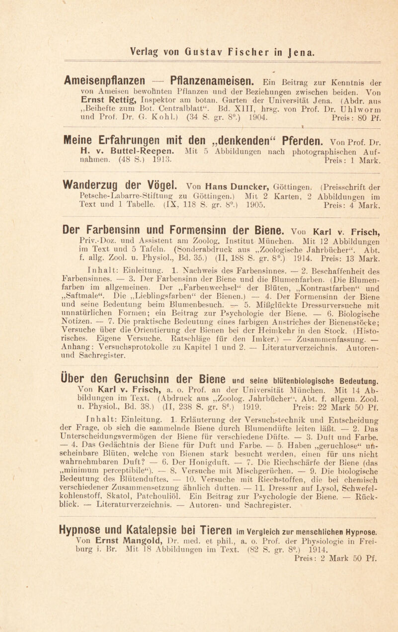 Ameisenpflanzen — Pflanzenameisen. Ein Beitrag zur Kenntnis der von Ameisen bewohnten Pflanzen und der Beziehungen zwischen beiden. Von Ernst Rettig, Inspektor am botan. Garten der Universität Jena. (Abdr. aus ,,Beihefte zum Bot. Centralblatt“. Bd. XIII, hrsg. von Prof. Dr, Uhlworm und Prof. Dr. G. Kohl.) (34 S. gr. 8°.) 1904. Preis: 80 Pf. ---T--i-)-* -■-----;-— Weine Erfahrungen mit den „denkenden“ Pferden, von pr0f. Dr. H. v. Buttel-Reepen. Mit 5 Abbildungen nach photographischen Auf¬ nahmen. (48 S.) 1913. Preis: 1 Mark. Wanderzug der Vögel. Von Hans Duncker, Göttingen. (Preisschrift der Petsche-Labarre-Stiftung zu Göttingen.) Mit 2 Karten, 2 Abbildungen im Text und 1 Tabelle. (IX, 118 S. gr. 8°.) 1905. Preis: 4 Mark. Der Farbensinn und Formensinn der Biene. Von Karl v. Frisch, Priv.-Doz. und Assistent am Zoolog. Institut München. Mit 12 Abbildungen im Text und 5 Tafeln. (Sonderabdruck aus „Zoologische Jahrbücher“. Abt. f. allg. Zool. u. Physiol., Bd. 35.) (II, 188 S. gr. 8°.) 1914. Preis: 13 Mark. Inhalt: Einleitung. 1. Nachweis des Farbensinnes. — 2. Beschaffenheit des Farbensinnes. — 3. Der Farbensinn der Biene und die Blumenfarben. (Die Blumen¬ farben im allgemeinen. Der „Farbenwechsel“ der Blüten, „Kontrastfarben“ und „Saftmale“. Die „Lieblingsfarben“ der Bienen.) — 4. Der Formensinn der Biene und seine Bedeutung beim Blumenbesuch. — 5. Mißglückte Dressurversuche mit unnatürlichen Formen; ein Beitrag zur Psychologie der Biene. — 6. Biologische Notizen. — 7. Die praktische Bedeutung eines farbigen Anstriches der Bienenstöcke; Versuche über die Orientierung der Bienen bei der Heimkehr in den Stock. (Histo¬ risches. Eigene Versuche. Ratschläge für den Imker.) — Zusammenfassung. — Anhang: Versuchsprotokolle zu Kapitel 1 und 2. — Literaturverzeichnis. Autoren- und Sachregister. n ■ Uber den Geruchsinn der Biene und seine blütenbiologische Bedeutung. Von Karl v. Frisch, a. o. Prof, an der Universität München. Mit 14 Ab¬ bildungen im Text. (Abdruck aus „Zoolog. Jahrbücher“, Abt. f. allgem. Zool. u. Physiol., Bd. 38.) (II, 238 S. gr. 8°.) 1919. Preis: 22 Mark 50 Pf. Inhalt: Einleitung. 1. Erläuterung der Versuchstechnik und Entscheidung der Frage, ob sich die sammelnde Biene durch Blumendüfte leiten läßt. — 2. Das Unterscheidungsvermögen der Biene für verschiedene Düfte. — 3. Dult und Farbe. — 4. Das Gedächtnis der Biene für Duft und Farbe. — 5. Haben „geruchlose“ un¬ scheinbare Blüten, welche von Bienen stark besucht werden, einen für uns nicht wahrnehmbaren Duft? — 6. Der Honigduft. — 7. Die Riechschärfe der Biene (das „minimum perceptibile“). — 8. Versuche mit Mischgerüchen. — 9. Die biologische Bedeutung des Blütenduftes. — 10. Versuche mit Riechstoffen, die bei chemisch verschiedener Zusammensetzung ähnlich duften. — 11. Dressur auf Lysol, Schwefel¬ kohlenstoff, Skatol, Patchouliöl. Ein Beitrag zur Psychologie der Biene. — Rück¬ blick. — Literaturverzeichnis. — Autoren- und Sachregister. Hypnose und Katalepsie bei Tieren im Vergleich zur menschlichen Hypnose. Von Ernst Mangold, Dr. med. et phil„ a. o. Prof, der Physiologie in Frei¬ burg i. Br. Mit 18 Abbildungen im Text. (82 S. gr. 8°.) 1914. Preis: 2 Mark 50 Pf.