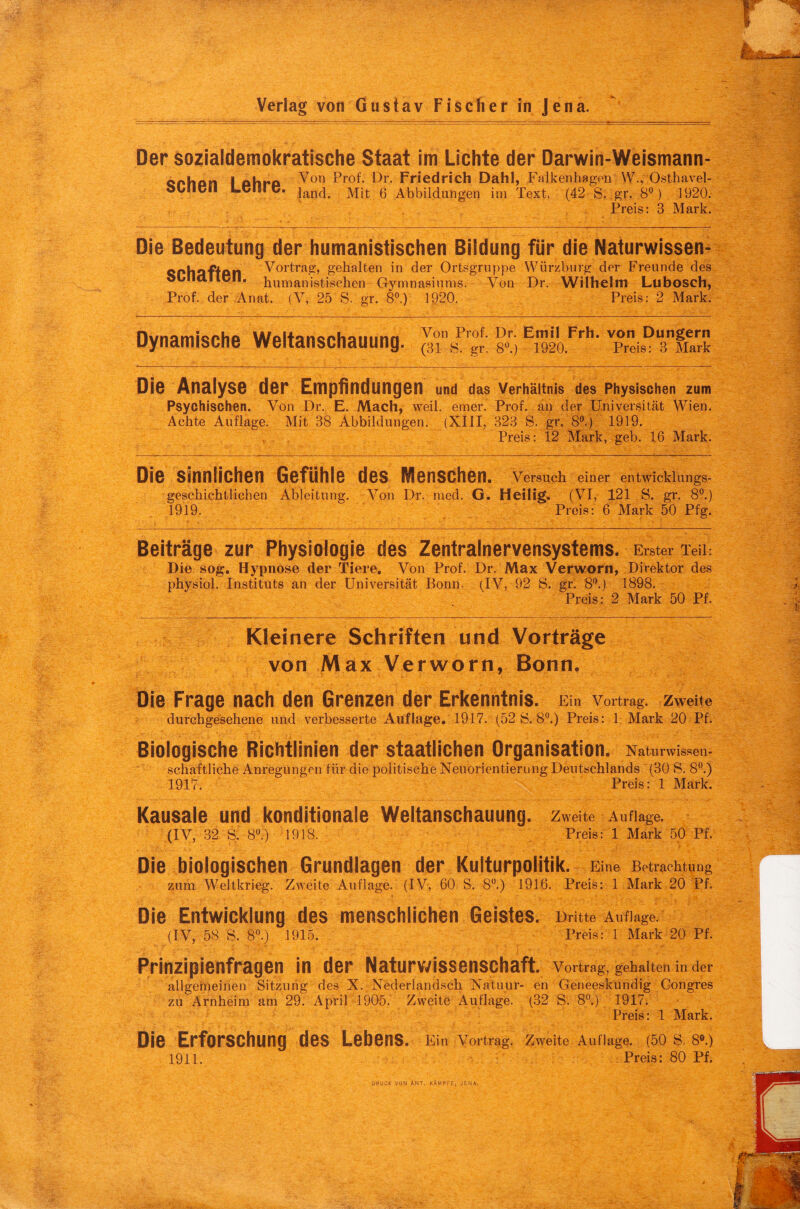 Der sozialdemokratische Staat im Lichte der Darwin-Weismann- cphon I ahro Von ^r- Friedrich Dahl, Falkenhagen W., Osthavel- bUIicll LCIsl c. jancj Mit 6 Abbildungen im Text, (42 S. ,gr. 8°) 1920. Preis: 3 Mark. Die Bedeutung der humanistischen Bildung für die Naturwissen- Qphaf'tAn Vortrag, gehalten in der Ortsgruppe Würzburg der Freunde des oüllallcll. humanistischen Gymnasiums. Von Dr. Wilhelm Lubosch, Prof, der Anat. (V, 25 S. gr. 8°.) 1920. Preis: 2 Mark. Dynamische Weltanschauung. Von Prof. Dr. Emil Frh. von Düngern (31 8. gr. 8°.) 1920. Preis: 3 Mark Die Analyse der Empfindungen und das Verhältnis des Physischen zum Psychischen. Von Dr. E. Mach, weil. emer. Prof, an der Universität Wien. Achte Auflage. Mit 38 Abbildungen. (XIII, 323 S. gr. 8°.) 1919. Preis: 12 Mark, geb. 16 Mark. Die sinnlichen Gefühle des Menschen. Versuch einer entwicklungs¬ geschichtlichen Ableitung. Von Dr. med. G. Heilig. (VI, 121 S. gr. 8°.) 1919. Preis: 6 Mark 50 Pfg. Beiträge zur Physiologie des Zentralnervensystems. Erster Teil: Die sog. Hypnose der Tiere. Von Prof. Dr. Max Verworn, Direktor des physiol. Instituts an der Universität Bonn. (IV, 92 S. gr. 8°.) 1898. Preis: 2 Mark 50 Pf. Kleinere Schriften und Vorträge von Max Verworn, Bonn. Die Frage nach den Grenzen der Erkenntnis. Ein Vortrag. Zweite durchgesehene und verbesserte Auflage. 1917. (52 8.8°.) Preis: 1 Mark 20 Pf. Biologische Richtlinien der staatlichen Organisation. Naturwissen¬ schaftliche Anregungen für die politische Neuorientierung Deutschlands (30 8. 8°.) 1917. Preis: 1 Mark. Kausale und konditionale Weltanschauung. Zweite Auflage. (IV, 32 S. 8°) 1918. Preis: 1 Mark 50 Pf. Die biologischen Grundlagen der Kulturpolitik. Eine Betrachtung zum Weltkrieg. Zweite Auflage. (IV, 60 S. 8°.) 1916. Preis: 1 Mark 20 Pf. Die Entwicklung des menschlichen Geistes. Dritte Auflage. (IV, 58 8. 8°.) 1915. Preis: 1 Mark 20 Pf. Prinzipienfragen in der Naturwissenschaft. Vortrag, gehalten in der allgemeinen Sitzung des X. Nederlandsch Natuur- en Geneeskundig Gongres zu Arnheim am 29. April 1905. Zweite Auflage. (32 S. 8°.) 1917. Preis: 1 Mark. Die Erforschung des Lebens. Ein Vortrag. Zweite Auflage. (50 a s».) 1911. Preis: 80 Pf. DRUCK VON ÄNT. -KÄMPFE, JENA.