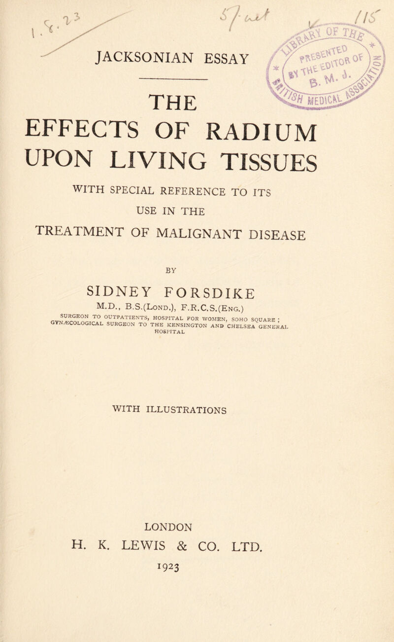 EFFECTS OF RADIUM UPON LIVING TISSUES WITH SPECIAL REFERENCE TO ITS USE IN THE TREATMENT OF MALIGNANT DISEASE BY SIDNEY FORSDIKE M.D., B.S.(Lond.), F.R.C.S.(Eng.) r-v^^EON TO OUTPATIENTS> HOSPITAL FOR WOMEN, SOHO SQUARE ; GYNAECOLOGICAL SURGEON TO THE KENSINGTON ANB CHELSEA GENERAL HOSPITAL WITH ILLUSTRATIONS LONDON H. K. LEWIS & CO. LTD. *923