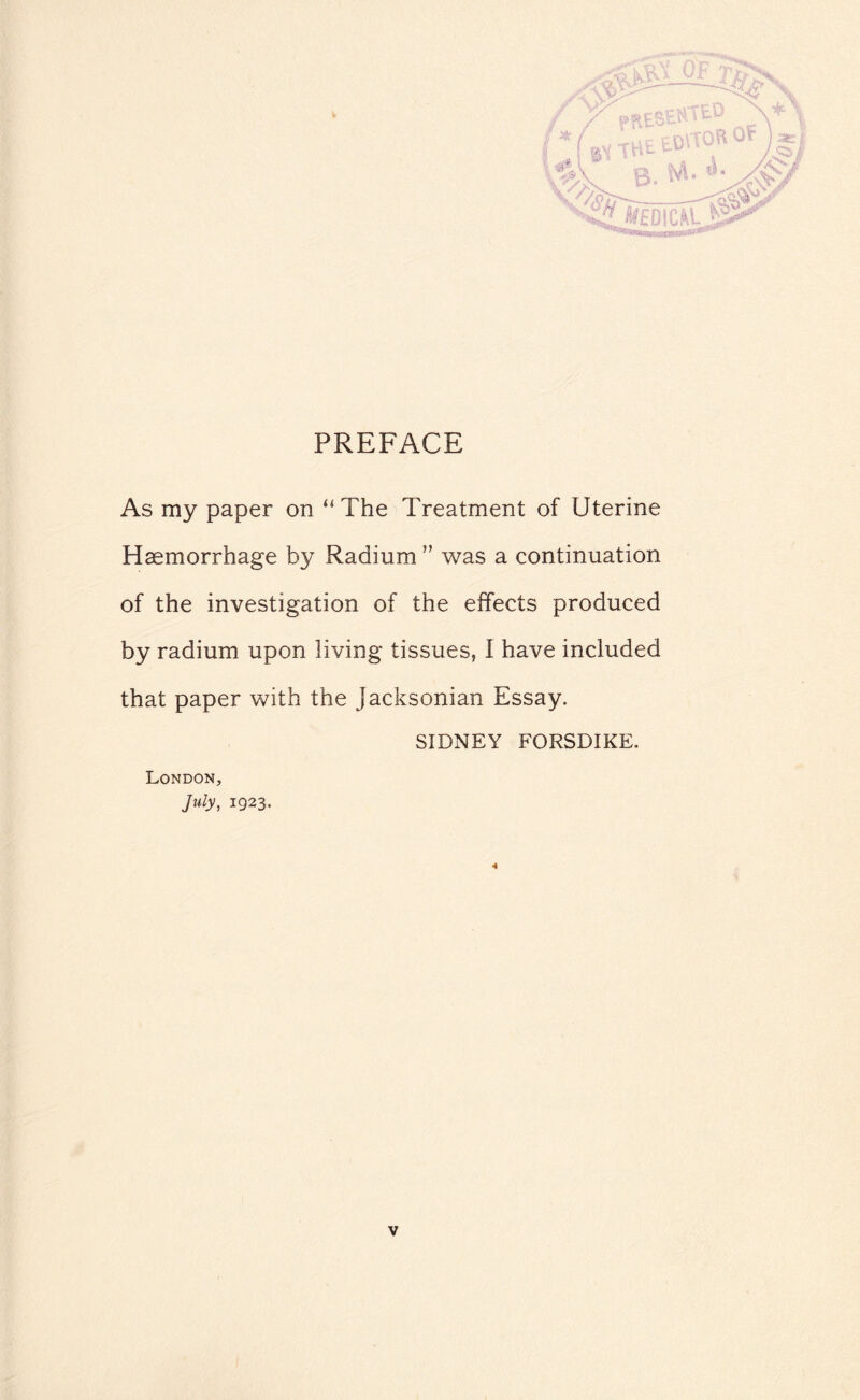 PREFACE As my paper on “The Treatment of Uterine Haemorrhage by Radium ” was a continuation of the investigation of the effects produced by radium upon living tissues, I have included that paper with the Jacksonian Essay. SIDNEY FORSDIKE. London., July, 1923. 4