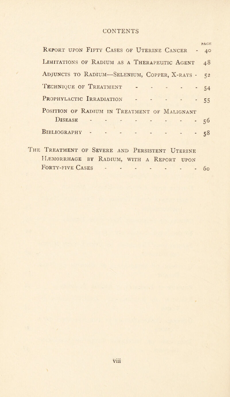 PAGK Report upon Fifty Cases of Uterine Cancer - 40 Limitations of Radium as a Therapeutic Agent 48 Adjuncts to Radium—Selenium, Copper, X-rays - 52 Technique of Treatment.54 Prophylactic Irradiation.55 Position of Radium in Treatment of Malignant Disease.56 Bibliography.58 The Treatment of Severe and Persistent Uterine Haemorrhage by Radium, with a Report upon Forty-five Cases.60