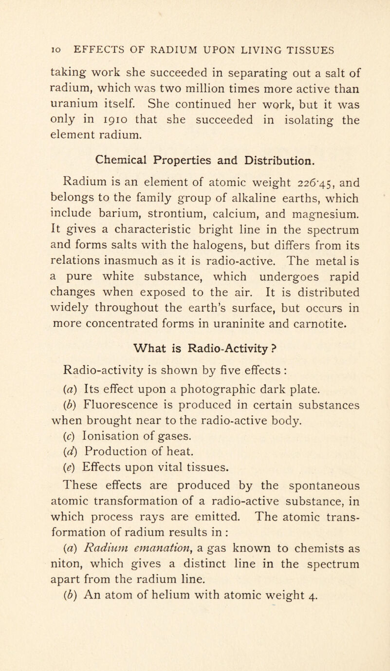 taking work she succeeded in separating out a salt of radium, which was two million times more active than uranium itself. She continued her work, but it was only in 1910 that she succeeded in isolating the element radium. Chemical Properties and Distribution. Radium is an element of atomic weight 226*45, and belongs to the family group of alkaline earths, which include barium, strontium, calcium, and magnesium. It gives a characteristic bright line in the spectrum and forms salts with the halogens, but differs from its relations inasmuch as it is radio-active. The metal is a pure white substance, which undergoes rapid changes when exposed to the air. It is distributed widely throughout the earth’s surface, but occurs in more concentrated forms in uraninite and carnotite. What is Radio-Activity ? Radio-activity is shown by five effects : (a) Its effect upon a photographic dark plate. (b) Fluorescence is produced in certain substances when brought near to the radio-active body. (c) Ionisation of gases. (d) Production of heat. (e) Effects upon vital tissues. These effects are produced by the spontaneous atomic transformation of a radio-active substance, in which process rays are emitted. The atomic trans¬ formation of radium results in : (a) Radium emanation, a gas known to chemists as niton, which gives a distinct line in the spectrum apart from the radium line. (b) An atom of helium with atomic weight 4.