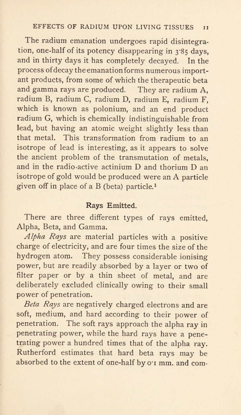 The radium emanation undergoes rapid disintegra¬ tion, one-half of its potency disappearing in 3*85 days, and in thirty days it has completely decayed. In the process of decay theemanationforms numerous import¬ ant products, from some of which the therapeutic beta and gamma rays are produced. They are radium A, radium B, radium C, radium D, radium E, radium F, which is known as polonium, and an end product radium G, which is chemically indistinguishable from lead, but having an atomic weight slightly less than that metal. This transformation from radium to an isotrope of lead is interesting, as it appears to solve the ancient problem of the transmutation of metals, and in the radio-active actinium D and thorium D an isotrope of gold would be produced were an A particle given off* in place of a B (beta) particle.1 Rays Emitted. There are three different types of rays emitted, Alpha, Beta, and Gamma. Alpha Rays are material particles with a positive charge of electricity, and are four times the size of the hydrogen atom. They possess considerable ionising power, but are readily absorbed by a layer or two of filter paper or by a thin sheet of metal, and are deliberately excluded clinically owing to their small power of penetration. Beta Rays are negatively charged electrons and are soft, medium, and hard according to their power of penetration. The soft rays approach the alpha ray in penetrating power, while the hard rays have a pene¬ trating power a hundred times that of the alpha ray. Rutherford estimates that hard beta rays may be absorbed to the extent of one-half by oa mm. and com-