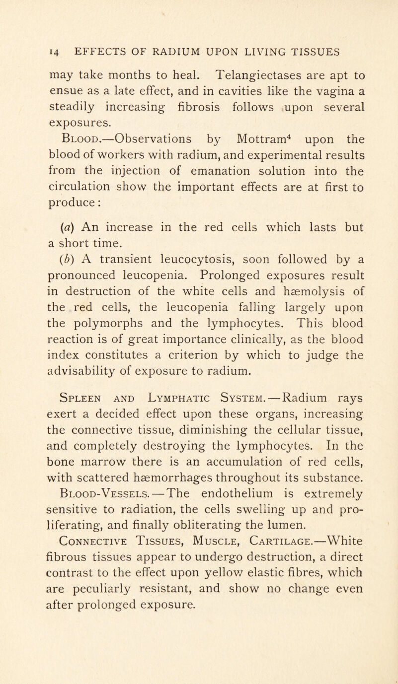 may take months to heal. Telangiectases are apt to ensue as a late effect, and in cavities like the vagina a steadily increasing fibrosis follows upon several exposures. Blood.—Observations by Mottram4 upon the blood of workers with radium, and experimental results from the injection of emanation solution into the circulation show the important effects are at first to produce: (a) An increase in the red cells which lasts but a short time. (b) A transient leucocytosis, soon followed by a pronounced leucopenia. Prolonged exposures result in destruction of the white cells and haemolysis of the red cells, the leucopenia falling largely upon the polymorphs and the lymphocytes. This blood reaction is of great importance clinically, as the blood index constitutes a criterion by which to judge the advisability of exposure to radium. Spleen and Lymphatic System. — Radium rays exert a decided effect upon these organs, increasing the connective tissue, diminishing the cellular tissue, and completely destroying the lymphocytes. In the bone marrow there is an accumulation of red cells, with scattered haemorrhages throughout its substance. Blood-Vessels. — The endothelium is extremely sensitive to radiation, the cells swelling up and pro¬ liferating, and finally obliterating the lumen. Connective Tissues, Muscle, Cartilage.—White fibrous tissues appear to undergo destruction, a direct contrast to the effect upon yellow elastic fibres, which are peculiarly resistant, and show no change even after prolonged exposure.