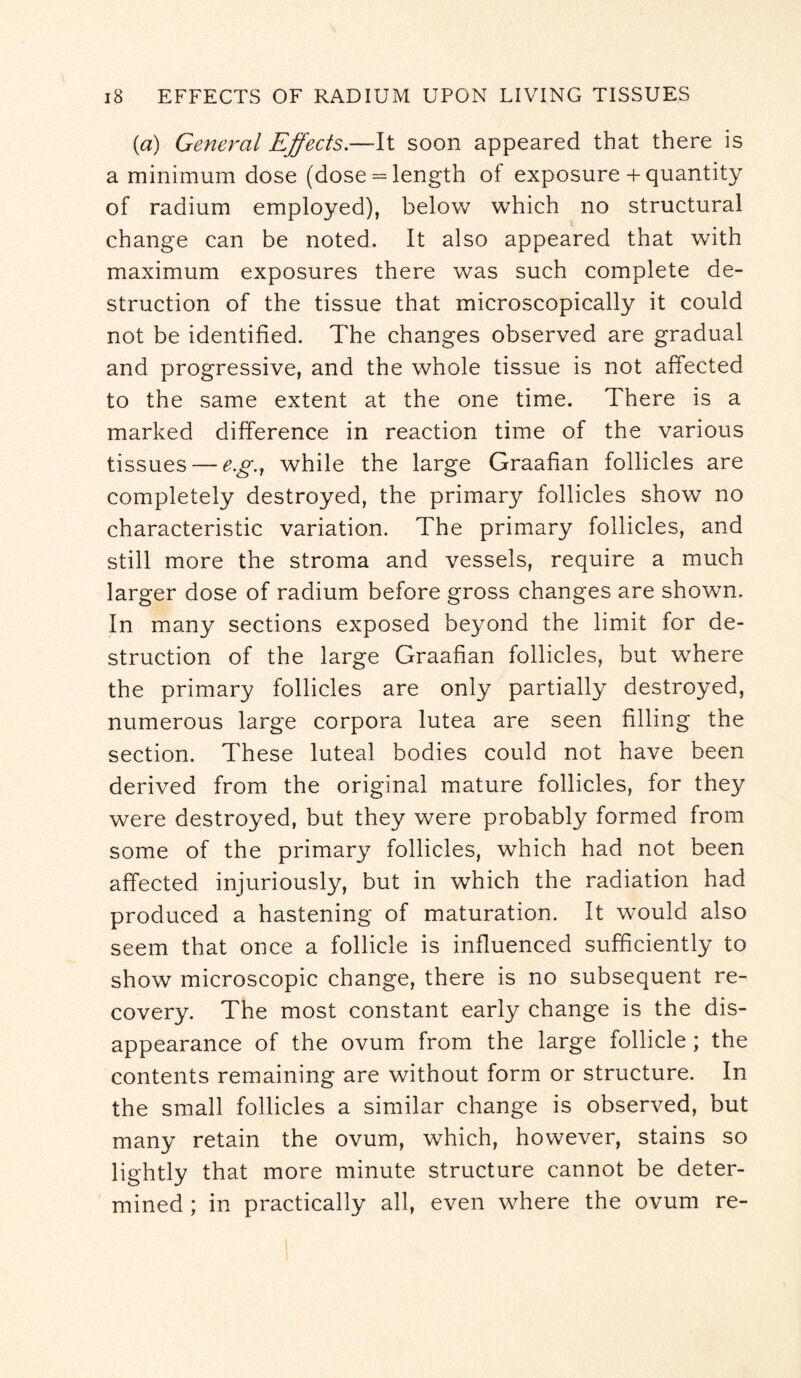 (a) General Effects— It soon appeared that there is a minimum dose (dose = length of exposure + quantity of radium employed), below which no structural change can be noted. It also appeared that with maximum exposures there was such complete de¬ struction of the tissue that microscopically it could not be identified. The changes observed are gradual and progressive, and the whole tissue is not affected to the same extent at the one time. There is a marked difference in reaction time of the various tissues — e.g.j while the large Graafian follicles are completely destroyed, the primary follicles show no characteristic variation. The primary follicles, and still more the stroma and vessels, require a much larger dose of radium before gross changes are shown. In many sections exposed beyond the limit for de¬ struction of the large Graafian follicles, but where the primary follicles are only partially destroyed, numerous large corpora lutea are seen filling the section. These luteal bodies could not have been derived from the original mature follicles, for they were destroyed, but they were probably formed from some of the primary follicles, which had not been affected injuriously, but in which the radiation had produced a hastening of maturation. It would also seem that once a follicle is influenced sufficiently to show microscopic change, there is no subsequent re¬ covery. The most constant early change is the dis¬ appearance of the ovum from the large follicle; the contents remaining are without form or structure. In the small follicles a similar change is observed, but many retain the ovum, which, however, stains so lightly that more minute structure cannot be deter¬ mined ; in practically all, even where the ovum re-