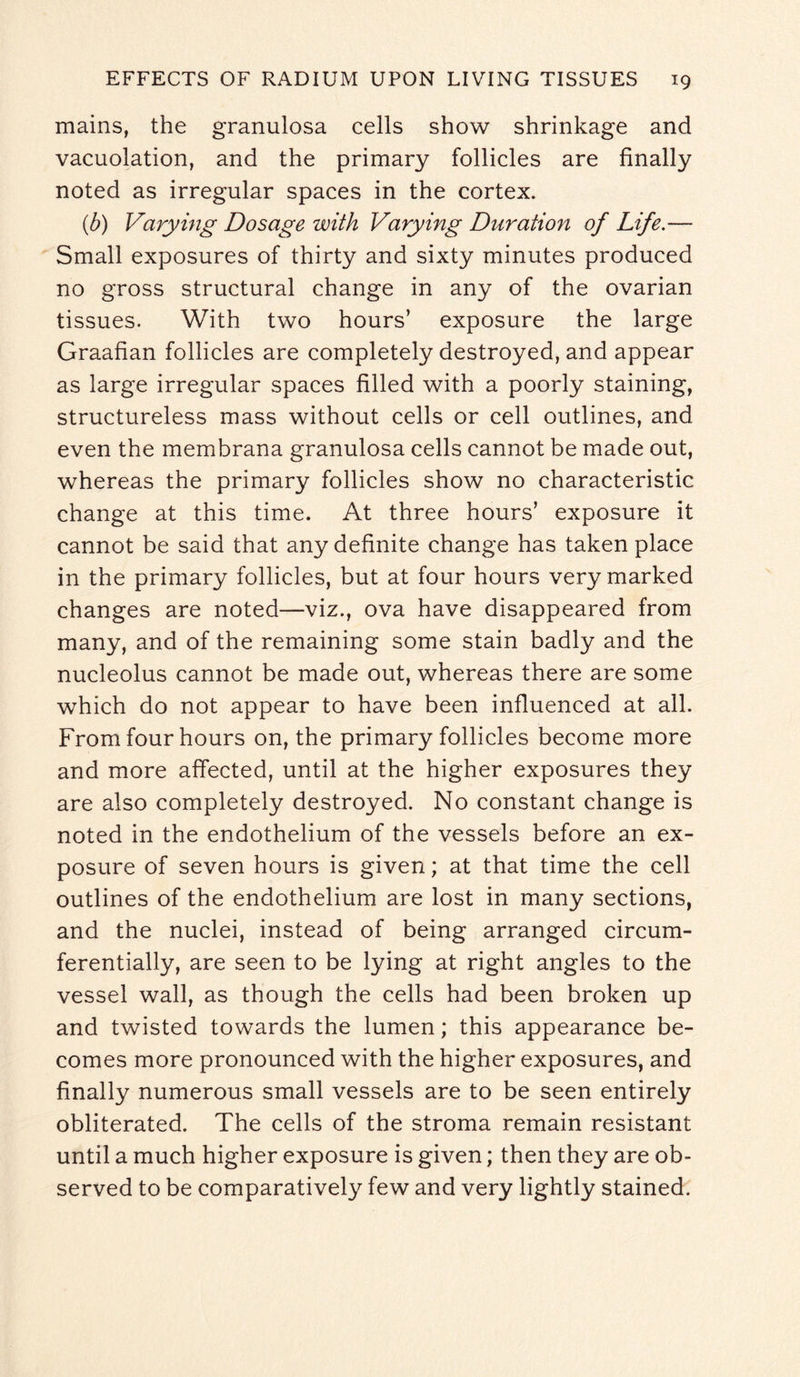 mains, the granulosa cells show shrinkage and vacuolation, and the primary follicles are finally noted as irregular spaces in the cortex. (b) Varying Dosage with Varying Duration of Life.— Small exposures of thirty and sixty minutes produced no gross structural change in any of the ovarian tissues. With two hours’ exposure the large Graafian follicles are completely destroyed, and appear as large irregular spaces filled with a poorly staining, structureless mass without cells or cell outlines, and even the membrana granulosa cells cannot be made out, whereas the primary follicles show no characteristic change at this time. At three hours’ exposure it cannot be said that any definite change has taken place in the primary follicles, but at four hours very marked changes are noted—viz., ova have disappeared from many, and of the remaining some stain badly and the nucleolus cannot be made out, whereas there are some which do not appear to have been influenced at all. From four hours on, the primary follicles become more and more affected, until at the higher exposures they are also completely destroyed. No constant change is noted in the endothelium of the vessels before an ex¬ posure of seven hours is given; at that time the cell outlines of the endothelium are lost in many sections, and the nuclei, instead of being arranged circum¬ ferentially, are seen to be lying at right angles to the vessel wall, as though the cells had been broken up and twisted towards the lumen; this appearance be¬ comes more pronounced with the higher exposures, and finally numerous small vessels are to be seen entirely obliterated. The cells of the stroma remain resistant until a much higher exposure is given; then they are ob¬ served to be comparatively few and very lightly stained.