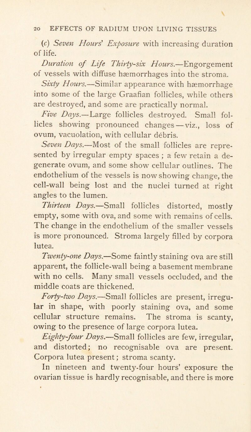 (c) Seven Hours' Exposure with increasing duration of life. Duration of Life Thirty-six Hours.—Engorgement of vessels with diffuse haemorrhages into the stroma. Sixty Hours.—Similar appearance with haemorrhage into some of the large Graafian follicles, while others are destroyed, and some are practically normal. Five Days.—Large follicles destroyed. Small fol¬ licles showing pronounced changes — viz., loss of ovum, vacuolation, with cellular debris. Seven Days.—Most of the small follicles are repre¬ sented by irregular empty spaces ; a few retain a de¬ generate ovum, and some show cellular outlines. The endothelium of the vessels is now showing change, the cell-wall being lost and the nuclei turned at right angles to the lumen. Thirteen Days.—Small follicles distorted, mostly empty, some with ova, and some with remains of cells. The change in the endothelium of the smaller vessels is more pronounced. Stroma largely filled by corpora lutea. Twenty-one Days.—Some faintly staining ova are still apparent, the follicle-wall being a basement membrane with no cells. Many small vessels occluded, and the middle coats are thickened. Forty-two Days.—Small follicles are present, irregu¬ lar in shape, with poorly staining ova, and some cellular structure remains. The stroma is scanty, owing to the presence of large corpora lutea. Eighty-four Days.—Small follicles are few, irregular, and distorted; no recognisable ova are present. Corpora lutea present; stroma scanty. In nineteen and twenty-four hours’ exposure the ovarian tissue is hardly recognisable, and there is more