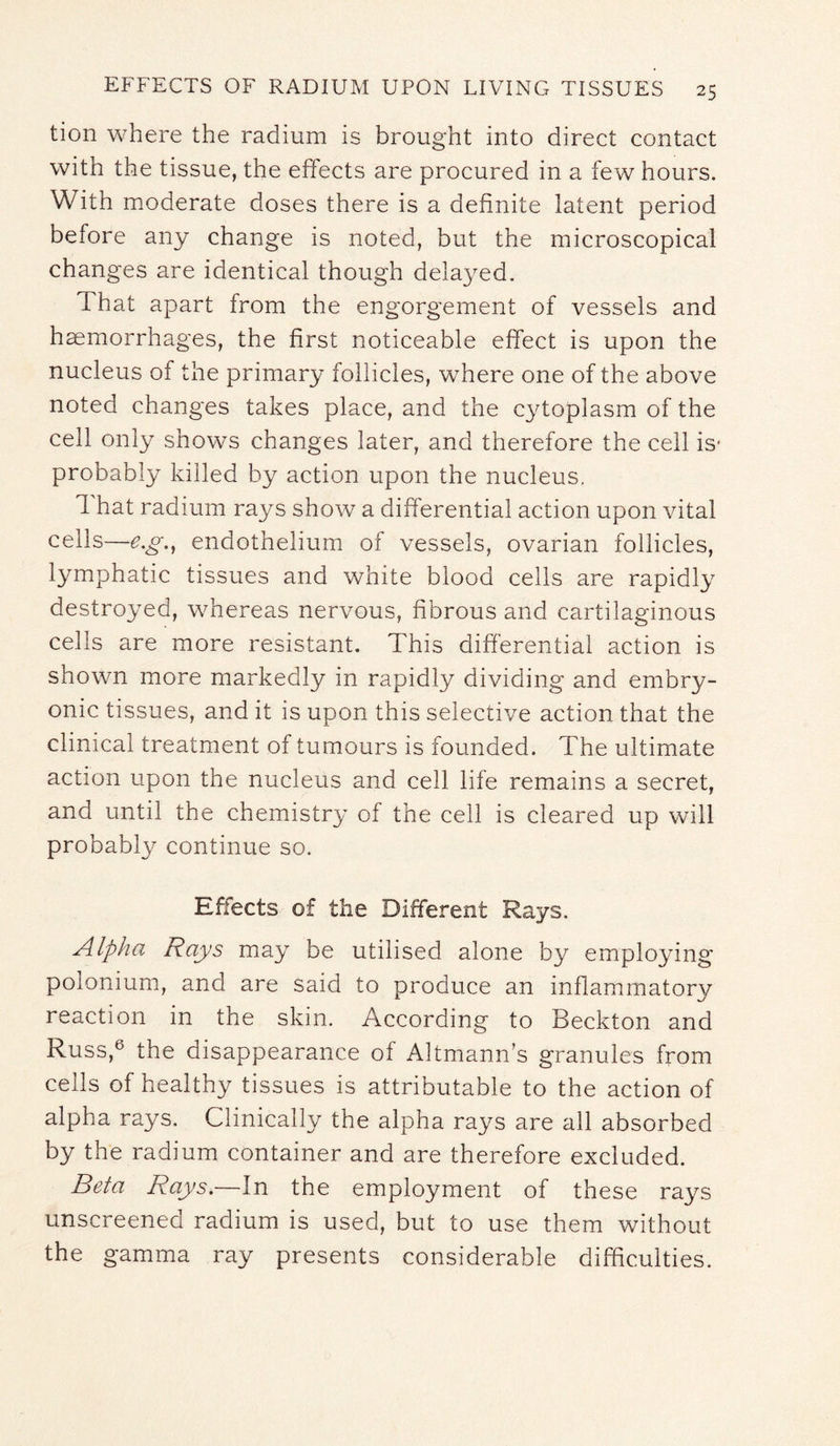 tion where the radium is brought into direct contact with the tissue, the effects are procured in a few hours. With moderate doses there is a definite latent period before any change is noted, but the microscopical changes are identical though delayed. d hat apart from the engorgement of vessels and haemorrhages, the first noticeable effect is upon the nucleus of the primary follicles, where one of the above noted changes takes place, and the cytoplasm of the cell only shows changes later, and therefore the cell is* probably killed by action upon the nucleus. That radium rays show a differential action upon vital cells—e.g., endothelium of vessels, ovarian follicles, lymphatic tissues and white blood cells are rapidly destroyed, whereas nervous, fibrous and cartilaginous cells are more resistant. This differential action is shown more markedly in rapidly dividing and embry¬ onic tissues, and it is upon this selective action that the clinical treatment of tumours is founded. The ultimate action upon the nucleus and cell life remains a secret, and until the chemistry of the cell is cleared up will probably continue so. Effects of the Different Rays. Alpha Rays may be utilised alone by employing polonium, and are said to produce an inflammatory reaction in the skin. According to Beckton and Russ,6 the disappearance of Altmann’s granules from cells of healthy tissues is attributable to the action of alpha rays. Clinically the alpha rays are all absorbed by the radium container and are therefore excluded. Beta Rays.—In the employment of these rays unscreened radium is used, but to use them without the gamma ray presents considerable difficulties.