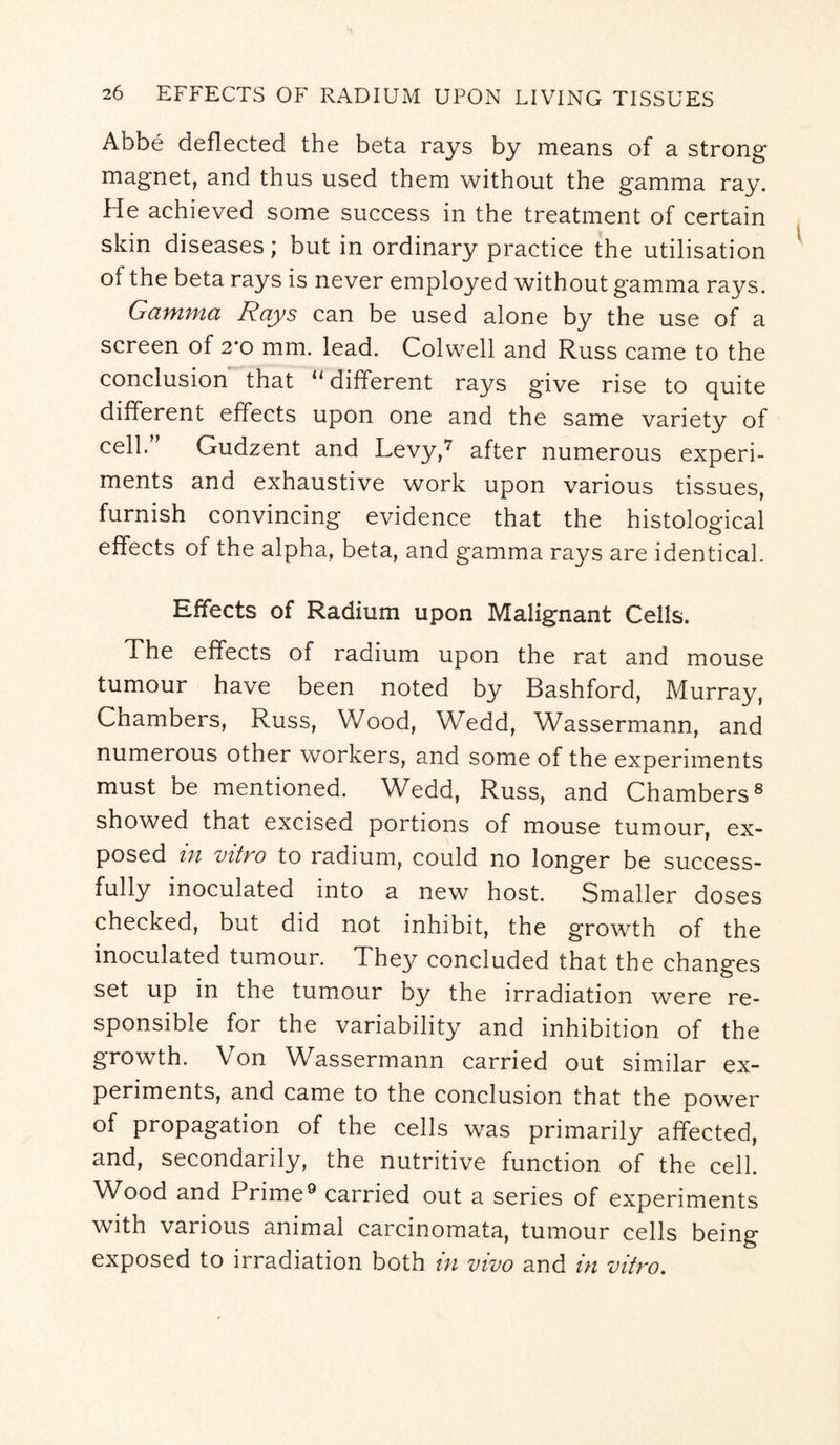 Abbe deflected the beta rays by means of a strong magnet, and thus used them without the gamma ray. He achieved some success in the treatment of certain skin diseases; but in ordinary practice the utilisation of the beta rays is never employed without gamma rays. Gamma Rays can be used alone by the use of a screen of 2*o mm. lead. Colwell and Russ came to the conclusion that “different rays give rise to quite different effects upon one and the same variety of cell.” Gudzent and Levy,7 after numerous experi¬ ments and exhaustive work upon various tissues, furnish convincing evidence that the histological effects of the alpha, beta, and gamma rays are identical. Effects of Radium upon Malignant Cells. The effects of radium upon the rat and mouse tumour have been noted by Bashford, Murray, Chambers, Russ, Wood, Wedd, Wassermann, and numerous other workers, and some of the experiments must be mentioned. Wedd, Russ, and Chambers8 showed that excised portions of mouse tumour, ex¬ posed in vitro to radium, could no longer be success- fully inoculated into a new host. Smaller doses checked, but did not inhibit, the growth of the inoculated tumour. They concluded that the changes set up in the tumour by the irradiation were re¬ sponsible for the variability and inhibition of the growth. Von Wassermann carried out similar ex¬ periments, and came to the conclusion that the power of propagation of the cells was primarily affected, and, secondarily, the nutritive function of the cell. Wood and Prime9 carried out a series of experiments with various animal carcinomata, tumour cells being exposed to irradiation both in vivo and in vitro.