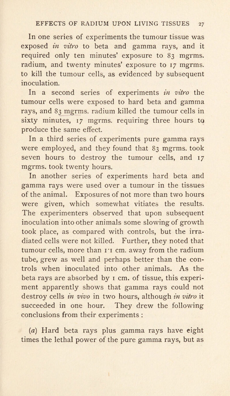 In one series of experiments the tumour tissue was exposed in vitro to beta and gamma rays, and it required only ten minutes’ exposure to 83 mgrms. radium, and twenty minutes’ exposure to 17 mgrms. to kill the tumour cells, as evidenced by subsequent inoculation. In a second series of experiments in vitro the tumour cells were exposed to hard beta and gamma rays, and 83 mgrms. radium killed the tumour cells in sixty minutes, 17 mgrms. requiring three hours to produce the same effect. In a third series of experiments pure gamma rays were employed, and they found that 83 mgrms. took seven hours to destroy the tumour cells, and 17 mgrms. took twenty hours. In another series of experiments hard beta and gamma rays were used over a tumour in the tissues of the animal. Exposures of not more than two hours were given, which somewhat vitiates the results. The experimenters observed that upon subsequent inoculation into other animals some slowing of growth took place, as compared with controls, but the irra¬ diated cells were not killed. Further, they noted that tumour cells, more than it cm. away from the radium tube, grew as well and perhaps better than the con¬ trols when inoculated into other animals. As the beta rays are absorbed by 1 cm. of tissue, this experi¬ ment apparently shows that gamma rays could not destroy cells in vivo in two hours, although in vitro it succeeded in one hour. They drew the following conclusions from their experiments : {a) Hard beta rays plus gamma rays have eight times the lethal power of the pure gamma rays, but as