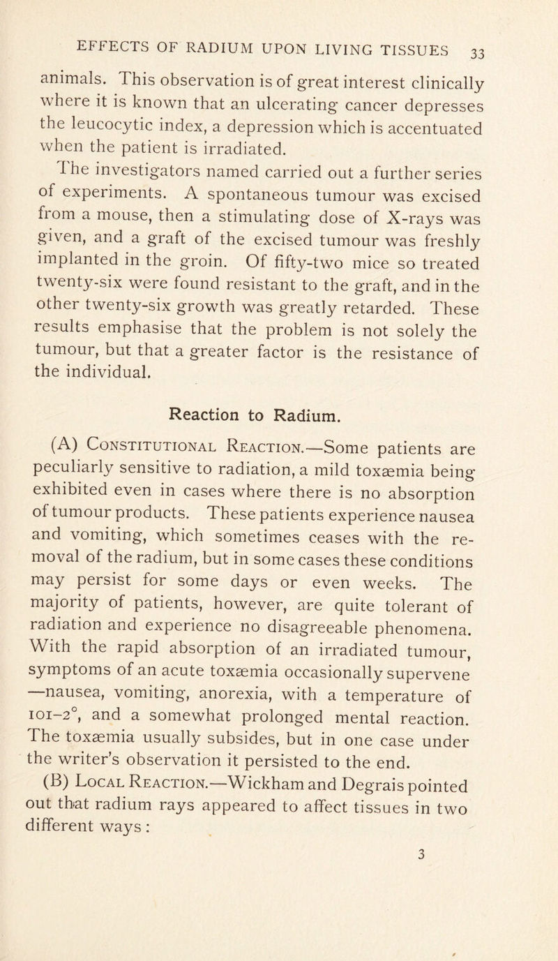 animals. This observation is of great interest clinically where it is known that an ulcerating cancer depresses the leucocytic index, a depression which is accentuated when the patient is irradiated. I he investigators named carried out a further series of experiments. A spontaneous tumour was excised from a mouse, then a stimulating dose of X-rays was given, and a graft of the excised tumour was freshly implanted in the groin. Of fifty-two mice so treated twenty-six were found resistant to the graft, and in the other twenty-six growth was greatly retarded. These results emphasise that the problem is not solely the tumour, but that a greater factor is the resistance of the individual. Reaction to Radium. (A) Constitutional Reaction.—Some patients are peculiarly sensitive to radiation, a mild toxaemia being exhibited even in cases where there is no absorption of tumour products. These patients experience nausea and vomiting, which sometimes ceases with the re¬ moval of the radium, but in some cases these conditions may persist for some days or even weeks. The majority of patients, however, are quite tolerant of radiation and experience no disagreeable phenomena. With the rapid absorption of an irradiated tumour, symptoms of an acute toxaemia occasionally supervene —nausea, vomiting, anorexia, with a temperature of 101-20, and a somewhat prolonged mental reaction. The toxaemia usually subsides, but in one case under the writer’s observation it persisted to the end. (B) Local Reaction.—Wickham and Degrais pointed out that radium rays appeared to affect tissues in two different ways: 3