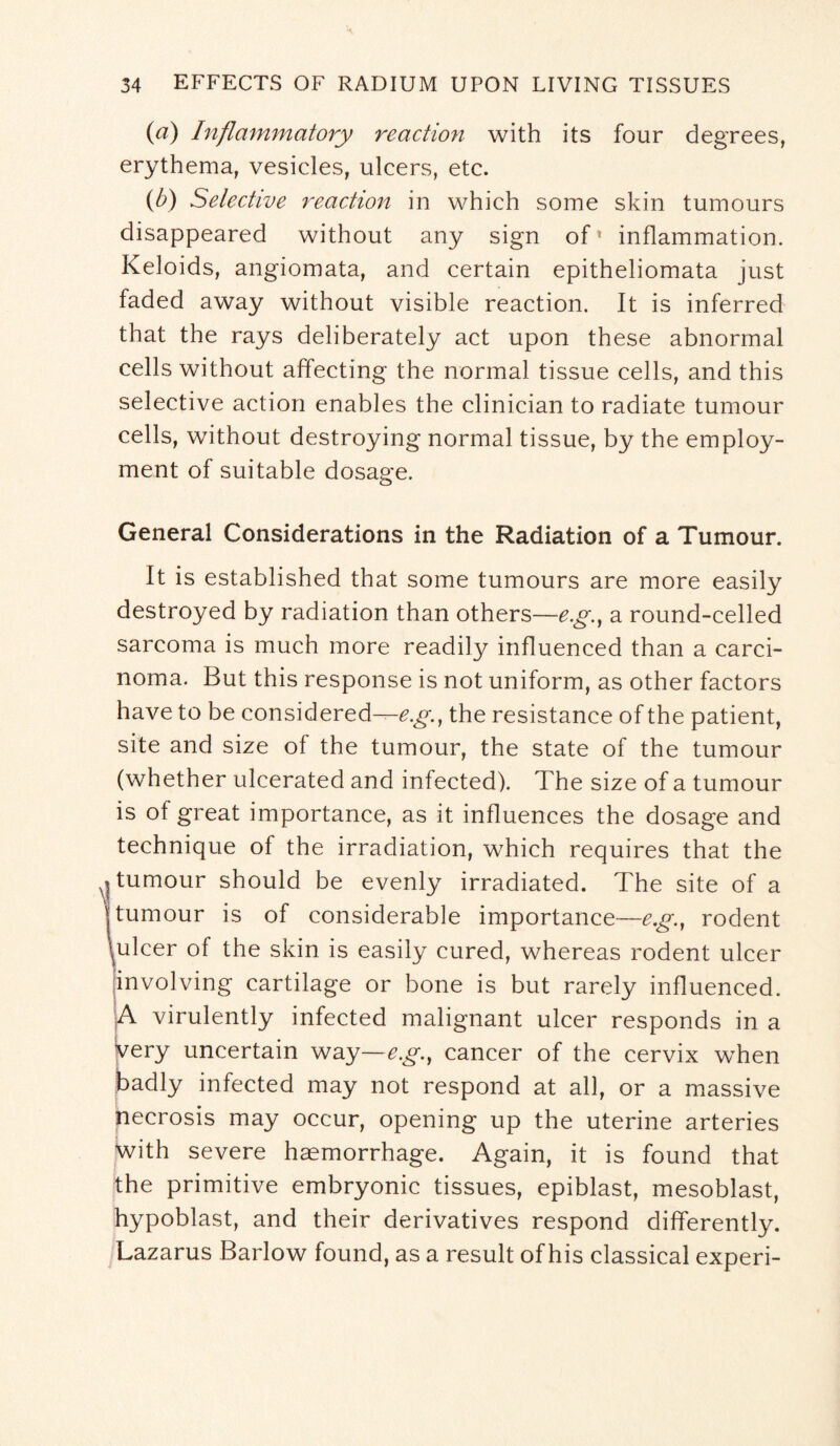 (a) Inflammatory reaction with its four degrees, erythema, vesicles, ulcers, etc. (b) Selective reaction in which some skin tumours disappeared without any sign of* inflammation. Keloids, angiomata, and certain epitheliomata just faded away without visible reaction. It is inferred that the rays deliberately act upon these abnormal cells without affecting the normal tissue cells, and this selective action enables the clinician to radiate tumour cells, without destroying normal tissue, by the employ¬ ment of suitable dosage. General Considerations in the Radiation of a Tumour. It is established that some tumours are more easily destroyed by radiation than others—eg, a round-celled sarcoma is much more readily influenced than a carci¬ noma. But this response is not uniform, as other factors have to be considered--^., the resistance of the patient, site and size of the tumour, the state of the tumour (whether ulcerated and infected). The size of a tumour is of great importance, as it influences the dosage and technique of the irradiation, which requires that the q tumour should be evenly irradiated. The site of a | tumour is of considerable importance—eg., rodent \ulcer of the skin is easily cured, whereas rodent ulcer jinvolving cartilage or bone is but rarely influenced. A virulently infected malignant ulcer responds in a very uncertain way—e.g.t cancer of the cervix when badly infected may not respond at all, or a massive necrosis may occur, opening up the uterine arteries with severe haemorrhage. Again, it is found that the primitive embryonic tissues, epiblast, mesoblast, hypoblast, and their derivatives respond differently. Lazarus Barlow found, as a result of his classical experi-