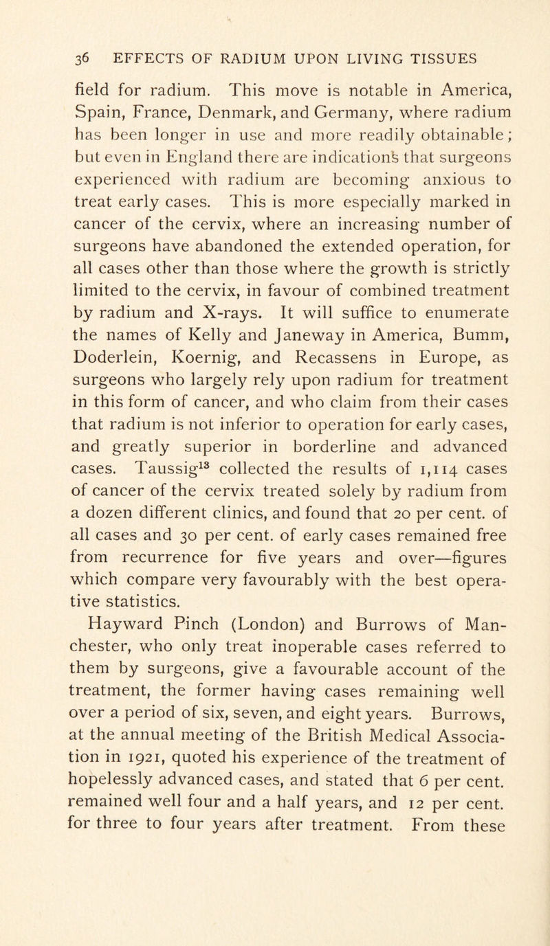 field for radium. This move is notable in America, Spain, France, Denmark, and Germany, where radium has been longer in use and more readily obtainable; but even in England there are indication^ that surgeons experienced with radium are becoming anxious to treat early cases. This is more especially marked in cancer of the cervix, where an increasing number of surgeons have abandoned the extended operation, for all cases other than those where the growth is strictly limited to the cervix, in favour of combined treatment by radium and X-rays. It will suffice to enumerate the names of Kelly and Janeway in America, Bumm, Doderlein, Koernig, and Recassens in Europe, as surgeons who largely rely upon radium for treatment in this form of cancer, and who claim from their cases that radium is not inferior to operation for early cases, and greatly superior in borderline and advanced cases. Taussig13 collected the results of 1,114 cases of cancer of the cervix treated solely by radium from a dozen different clinics, and found that 20 per cent, of all cases and 30 per cent, of early cases remained free from recurrence for five years and over—figures which compare very favourably with the best opera¬ tive statistics. Hayward Pinch (London) and Burrows of Man¬ chester, who only treat inoperable cases referred to them by surgeons, give a favourable account of the treatment, the former having cases remaining well over a period of six, seven, and eight years. Burrows, at the annual meeting of the British Medical Associa¬ tion in 1921, quoted his experience of the treatment of hopelessly advanced cases, and stated that 6 per cent, remained well four and a half years, and 12 per cent, for three to four years after treatment. From these