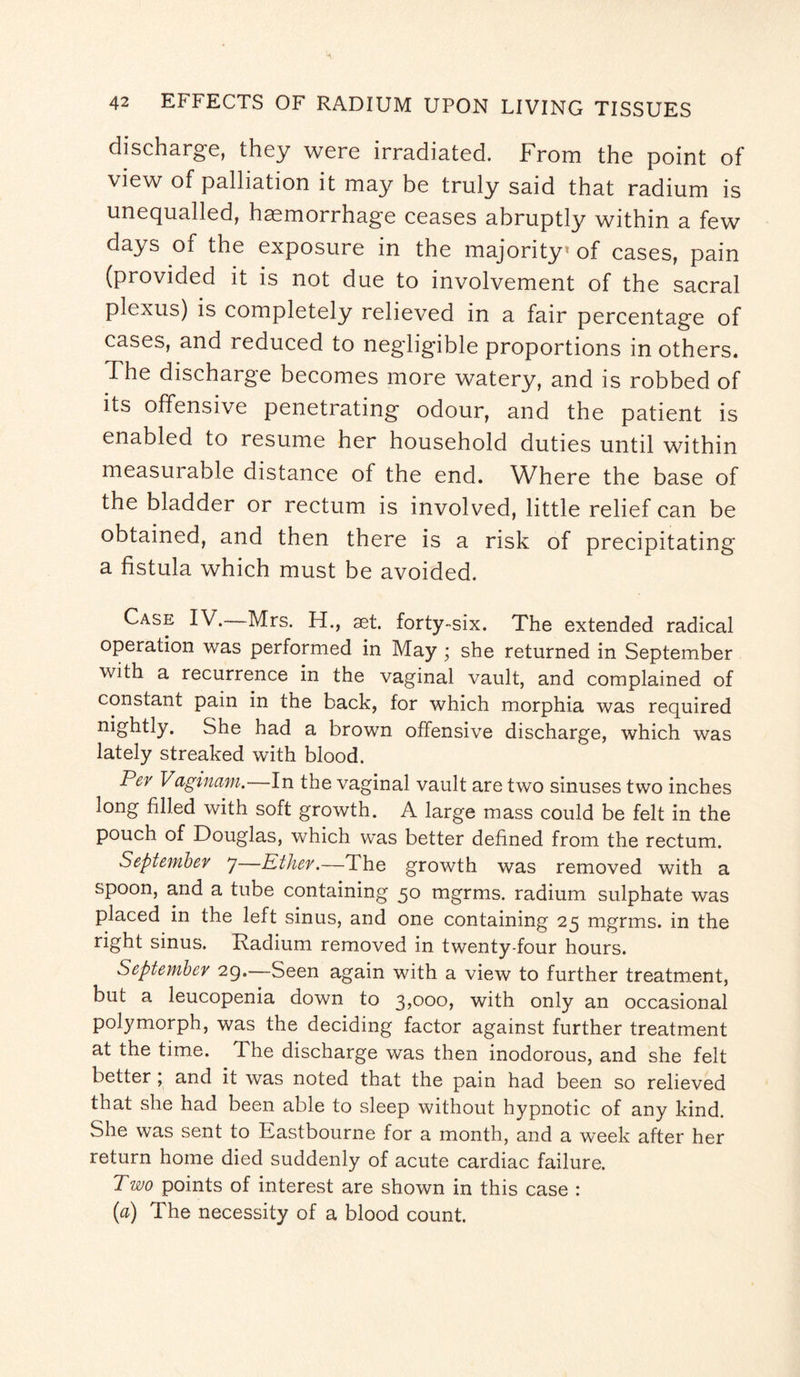 discharge, they were irradiated. From the point of view of palliation it may be truly said that radium is unequalled, haemorrhage ceases abruptly within a few days of the exposure in the majority1 of cases, pain (provided it is not due to involvement of the sacral plexus) is completely relieved in a fair percentage of cases, and reduced to negligible proportions in others. The discharge becomes more watery, and is robbed of its offensive penetrating odour, and the patient is enabled to resume her household duties until within measurable distance of the end. Where the base of the bladder or rectum is involved, little relief can be obtained, and then there is a risk of precipitating a fistula which must be avoided. Case IV. Mrs. H., aet. forty-six. The extended radical operation was performed in May ; she returned in September with a recurrence in the vaginal vault, and complained of constant pain in the back, for which morphia was required nightly. She had a brown offensive discharge, which was lately streaked with blood. P&v Vaginam.—In the vaginal vault are two sinuses two inches long filed with soft growth. A large mass could be felt in the pouch of Douglas, which was better defined from the rectum. September 7 Ether.—The growth was removed with a spoon, and a tube containing 50 mgrms. radium sulphate was placed in the left sinus, and one containing 25 mgrms. in the right sinus. Radium removed in twenty-four hours. September 29.—Seen again with a view to further treatment, but a leucopenia down to 3,000, with only an occasional polymorph, was the deciding factor against further treatment at the time. The discharge was then inodorous, and she felt better ; and it was noted that the pain had been so relieved that she had been able to sleep without hypnotic of any kind. She was sent to Eastbourne for a month, and a week after her return home died suddenly of acute cardiac failure. Two points of interest are shown in this case : (a) The necessity of a blood count.