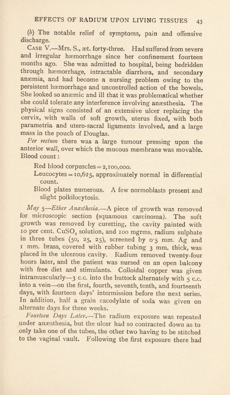 (b) The notable relief of symptoms, pain and offensive discharge. Case V.—Mrs. S., aet. forty-three. Had suffered from severe and irregular haemorrhage since her confinement fourteen months ago. She was admitted to hospital, being bedridden through haemorrhage, intractable diarrhoea, and secondary anaemia, and had become a nursing problem owing to the persistent haemorrhage and uncontrolled action of the bowels. She looked so anaemic and ill that it was problematical whether she could tolerate any interference involving anaesthesia. The physical signs consisted of an extensive ulcer replacing the cervix, with walls of soft growth, uterus fixed, with both parametria and utero-sacral ligaments involved, and a large mass in the pouch of Douglas. Per rectum there was a large tumour pressing upon the anterior wall, over which the mucous membrane was movable. Blood count: Red blood corpuscles = 2,100,000. Leucocytes = 10,625, approximately normal in differential count. Blood plates numerous, A few normoblasts present and slight poikilocytosis. May 5—Ether Anesthesia.—A piece of growth was removed for microscopic section (squamous carcinoma). The soft growth was removed by curetting, the cavity painted with 10 per cent. CuS04 solution, and 100 mgrms. radium sulphate in three tubes (50, 25, 25), screened by 0-5 mm. Ag and 1 mm. brass, covered with rubber tubing 3 mm. thick, was placed in the ulcerous cavity. Radium removed twenty-four hours later, and the patient was nursed on an open balcony with free diet and stimulants. Colloidal copper was given intramuscularly—3 c.c. into the buttock alternately with 5 c.c. into a vein—on the first, fourth, seventh, tenth, and fourteenth days, with fourteen days’ intermission before the next series. In addition, half a grain cacodylate of soda was given on alternate days for three weeks. Fourteen Days Later.—The radium exposure was repeated under anaesthesia, but the ulcer had so contracted down as to only take one of the tubes, the other two having to be stitched to the vaginal vault. Following the first exposure there had