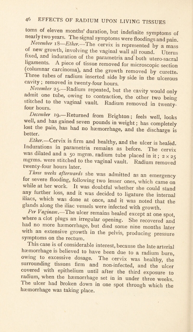 toms of eleven months’ duration, but indefinite symptoms of nearly two years. The signal symptoms were floodings and pain November iZ-Ether.-The cervix is represented by a mass of new growth, involving the vaginal wall all round. Uterus fixed, and induration of the parametria and both utero-sacral ligaments. A piece of tissue removed for microscopic section (columnar carcinoma), and the growth removed by curette. Three tubes of radium inserted side by side in the ulcerous cavity ; removed in twenty-four hours. November 25.—Radium repeated, but the cavity would only admit one tube, owing to contraction, the other two beino- stitched to the vaginal vault. Radium removed in twenty- four hours. J December ig.-Returned from Brighton; feels well, looks well, and has gained seven pounds in weight; has completely lost the pain, has had no haemorrhage, and the discharge is better. & Ether.. Cervix is firm and healthy, and the ulcer is healed. Indurations in parametria remains as before. The cervix was dilated and a 50 mgrm. radium tube placed in it; 2 x 25 mgrms. were stitched to the vaginal vault. Radium removed twenty-four hours later. Three weeks afterwards she was admitted as an emergency for severe flooding, following two lesser ones, which came on while at her work. It was doubtful whether she could stand any further loss, and it was decided to ligature the internal iliacs, which was done at once, and it was noted that the glands along the iliac vessels were infected with growth. Per Vagmam. The ulcer remains healed except at one spot where a clot plugs an irregular opening. She recovered and had no more haemorrhage, but died some nine months later with an extensive growth in the pelvis, producing pressure symptoms on the rectum. This case is of considerable interest, because the late arterial haemorrhage is believed to have been due to a radium burn, owing to excessive dosage. The cervix was healthy, the surrounding tissues firm and non-infected, and the ulcer covered with epithelium until after the third exposure to radium, when the haemorrhage set in in under three weeks. I he ulcer had broken down in one spot through which the haemorrhage was taking place.