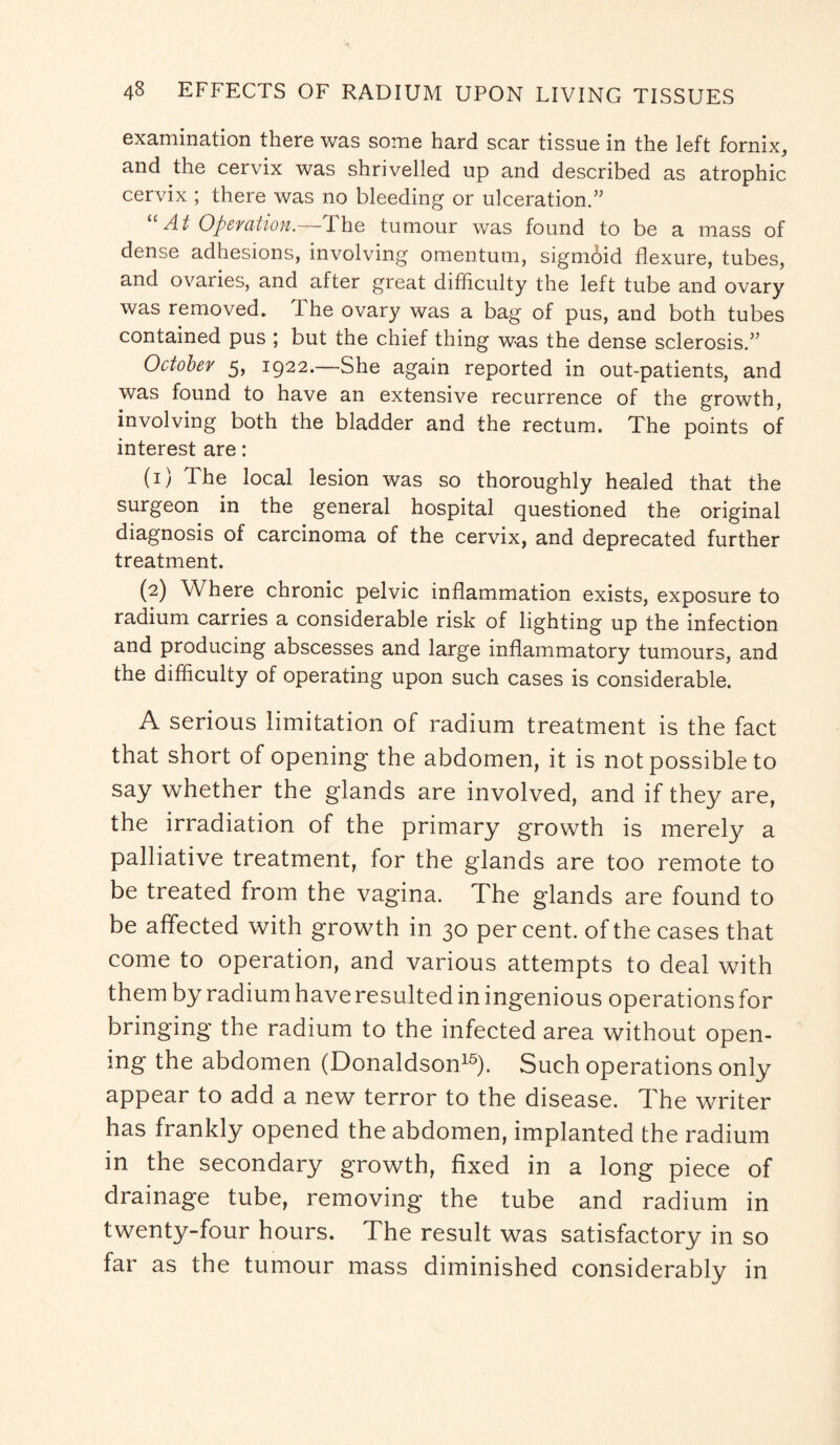 examination there was some hard scar tissue in the left fornix, and the cervix was shrivelled up and described as atrophic cervix ; there was no bleeding or ulceration.” “ At Operation.—The tumour was found to be a mass of dense adhesions, involving omentum, sigmoid flexure, tubes, and ovaries, and after great difficulty the left tube and ovary was removed. The ovary was a bag of pus, and both tubes contained pus ; but the chief thing was the dense sclerosis.” October 5, 1922.—She again reported in out-patients, and was found to have an extensive recurrence of the growth, involving both the bladder and the rectum. The points of interest are: (1) The local lesion was so thoroughly healed that the surgeon in the general hospital questioned the original diagnosis of carcinoma of the cervix, and deprecated further treatment. (2) Where chronic pelvic inflammation exists, exposure to radium carries a considerable risk of lighting up the infection and producing abscesses and large inflammatory tumours, and the difficulty of operating upon such cases is considerable. A serious limitation of radium treatment is the fact that short of opening the abdomen, it is not possible to say whether the glands are involved, and if they are, the irradiation of the primary growth is merely a palliative treatment, for the glands are too remote to be treated from the vagina. The glands are found to be affected with growth in 30 percent, of the cases that come to operation, and various attempts to deal with them by radium have resulted in ingenious operations for bringing the radium to the infected area without open¬ ing the abdomen (Donaldson15). Such operations only appear to add a new terror to the disease. The writer has frankly opened the abdomen, implanted the radium in the secondary growth, fixed in a long piece of drainage tube, removing the tube and radium in twenty-four hours. The result was satisfactory in so far as the tumour mass diminished considerably in