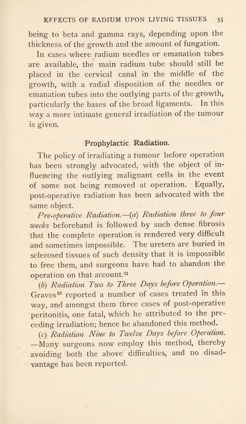 being to beta and gamma rays, depending upon the thickness of the growth and the amount of fungation. In cases where radium needles or emanation tubes are available, the main radium tube should still be placed in the cervical canal in the middle of the growth, with a radial disposition of the needles or emanation tubes into the outlying parts of the growth, particularly the bases of the broad ligaments. In this way a more intimate general irradiation of the tumour is given. Prophylactic Radiation. The policy of irradiating a tumour before operation has been strongly advocated, with the object of in¬ fluencing the outlying malignant cells in the event of some not being removed at operation. Equally, post-operative radiation has been advocated with the same object. Pre-operative Radiation.—(a) Radiation three to jour weeks beforehand is followed by such dense fibrosis that the complete operation is rendered very difficult and sometimes impossible. The ureters are buried in sclerosed tissues of such density that it is impossible to free them, and surgeons have had to abandon the operation on that account.21 (b) Radiation Two to Three Days before Operation.— Graves22 reported a number of cases treated in this way, and amongst them three cases of post-operative peritonitis, one fatal, which he attributed to the pre¬ ceding irradiation; hence he abandoned this method. (c) Radiation Nine to Twelve Days before Operation. —Many surgeons now employ this method, thereby avoiding both the above difficulties, and no disad¬ vantage has been reported.