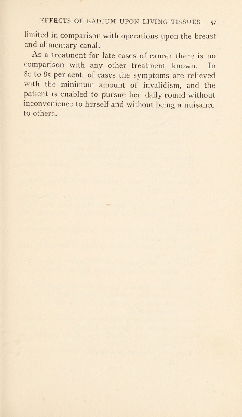 limited in comparison with operations upon the breast and alimentary canal.' As a treatment for late cases of cancer there is no comparison with any other treatment known. In 80 to 85 per cent, of cases the symptoms are relieved with the minimum amount of invalidism, and the patient is enabled to pursue her daily round without inconvenience to herself and without being a nuisance to others.