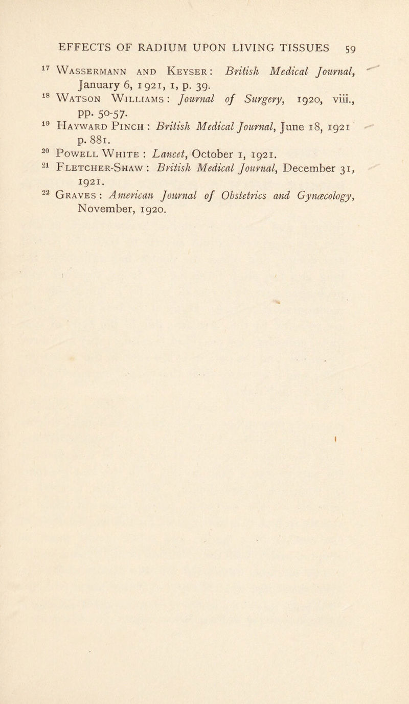 17 Wassermann and Keyser : British Medical Journal, January 6, 1921, 1, p. 39. 18 Watson Williams : Journal of Surgery, 1920, viii., PP* 50-57* 19 Hayward Pinch : British Medical Journal, June 18, 1921 p. 881. 20 Powell White : Lancet, October i, 1921. 21 Fletcher-Shaw : British Medical Journal, December 31, 1921. 22 Graves : American Journal of Obstetrics and Gyncecology, November, 1920.