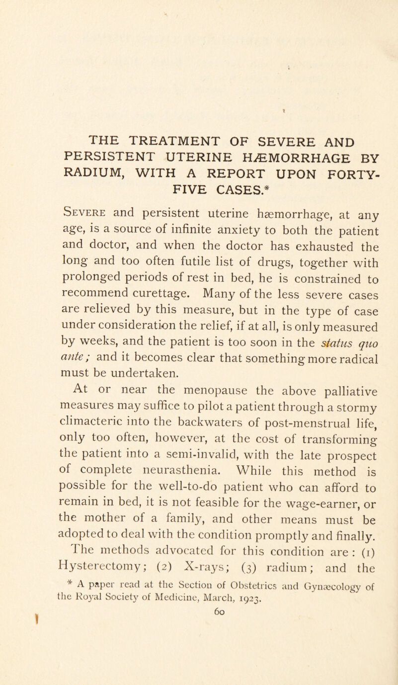 r THE TREATMENT OF SEVERE AND PERSISTENT UTERINE HEMORRHAGE BY RADIUM, WITH A REPORT UPON FORTY- FIVE CASES.* Severe and persistent uterine haemorrhage, at any age, is a source of infinite anxiety to both the patient and doctor, and when the doctor has exhausted the long and too often futile list of drugs, together with prolonged periods of rest in bed, he is constrained to recommend curettage. Many of the less severe cases are relieved by this measure, but in the type of case under consideration the relief, if at all, is only measured by weeks, and the patient is too soon in the status quo ante; and it becomes clear that something more radical must be undertaken. At or near the menopause the above palliative measures may suffice to pilot a patient through a stormy climacteric into the backwaters of post-menstrual life, only too often, however, at the cost of transforming the patient into a semi-invalid, with the late prospect of complete neurasthenia. While this method is possible for the well-to-do patient who can afford to remain in bed, it is not feasible for the wage-earner, or the mother ol a family, and other means must be adopted to deal with the condition promptly and finally. The methods advocated for this condition are : (i) Hysterectomy; (2) X-rays; (3) radium; and the * A paper read at the Section of Obstetrics and Gynaecology of the Royal Society of Medicine, March, 1923. 60 )