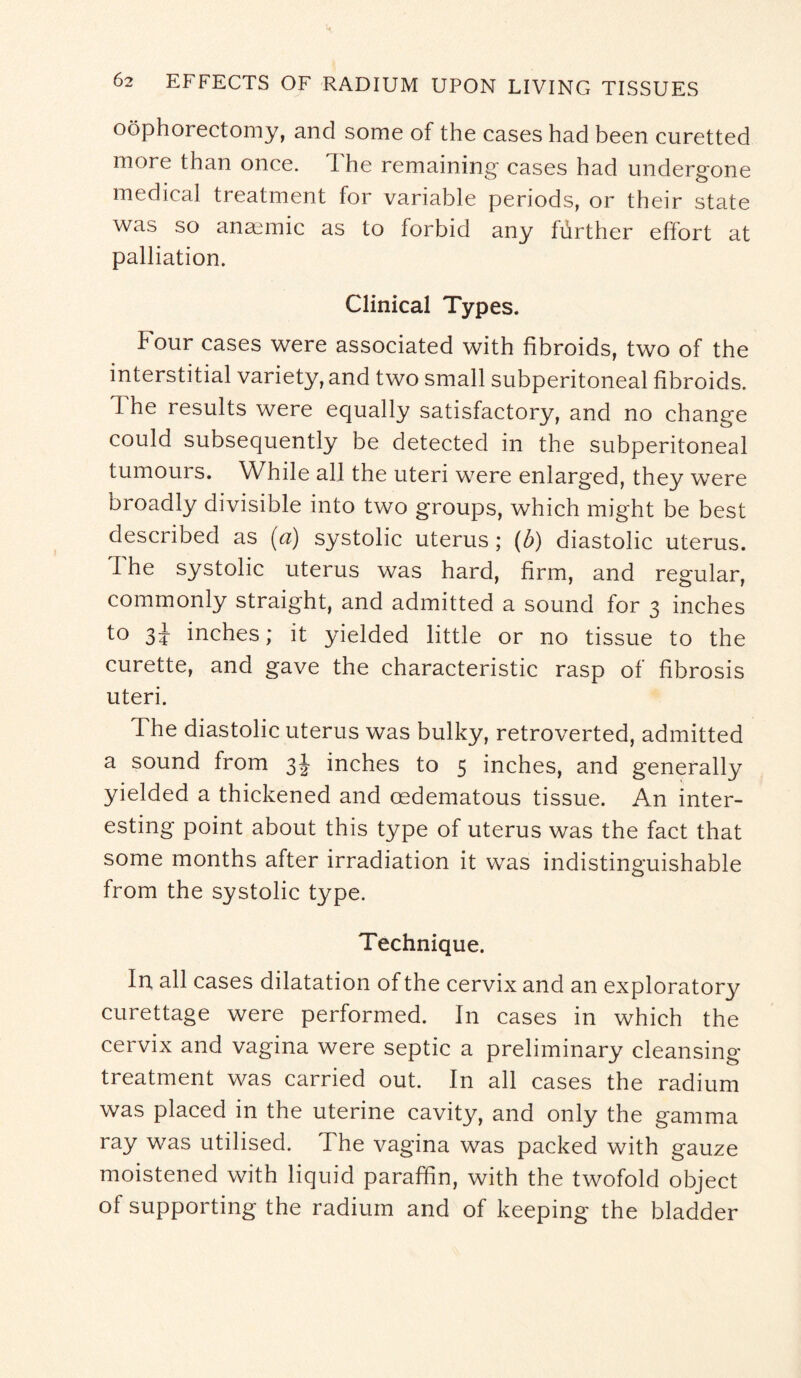 oophorectomy, and some of the cases had been curetted more than once. The remaining cases had undergone medical treatment for variable periods, or their state was so anaemic as to forbid any further effort at palliation. Clinical Types. Four cases were associated with fibroids, two of the interstitial variety, and two small subperitoneal fibroids. I he results were equally satisfactory, and no change could subsequently be detected in the subperitoneal tumours. While all the uteri were enlarged, they were broadly divisible into two groups, which might be best described as (a) systolic uterus ; (b) diastolic uterus. I he systolic uterus was hard, firm, and regular, commonly straight, and admitted a sound for 3 inches to 3\ inches; it yielded little or no tissue to the curette, and gave the characteristic rasp of fibrosis uteri. The diastolic uterus was bulky, retroverted, admitted a sound from 3J inches to 5 inches, and generally yielded a thickened and oedematous tissue. An inter¬ esting point about this type of uterus was the fact that some months after irradiation it was indistinguishable from the systolic type. Technique. In all cases dilatation of the cervix and an exploratory curettage were performed. In cases in which the cervix and vagina were septic a preliminary cleansing treatment was carried out. In all cases the radium was placed in the uterine cavity, and only the gamma ray was utilised. The vagina was packed with gauze moistened with liquid paraffin, with the twofold object of supporting the radium and of keeping the bladder