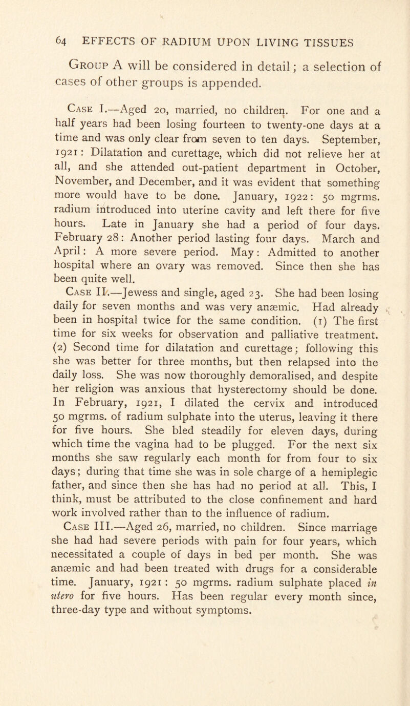 Group A will be considered in detail; a selection of cases of other groups is appended. Case I.—Aged 20, married, no children. For one and a half years had been losing fourteen to twenty-one days at a time and was only clear from seven to ten days. September, 1921: Dilatation and curettage, which did not relieve her at all, and she attended out-patient department in October, November, and December, and it was evident that something more would have to be done. January, 1922: 50 mgrms. radium introduced into uterine cavity and left there for five hours. Late in January she had a period of four days. February 28: Another period lasting four days. March and April: A more severe period. May: Admitted to another hospital where an ovary was removed. Since then she has been quite well. Case IP.—Jewess and single, aged 23. She had been losing daily for seven months and was very anaemic. Had already been in hospital twice for the same condition. (1) The first time for six weeks for observation and palliative treatment. (2) Second time for dilatation and curettage; following this she was better for three months, but then relapsed into the daily loss. She was now thoroughly demoralised, and despite her religion was anxious that hysterectomy should be done. In February, 1921, I dilated the cervix and introduced 50 mgrms. of radium sulphate into the uterus, leaving it there for five hours. She bled steadily for eleven days, during which time the vagina had to be plugged. For the next six months she saw regularly each month for from four to six days; during that time she was in sole charge of a hemiplegic father, and since then she has had no period at all. This, I think, must be attributed to the close confinement and hard work involved rather than to the influence of radium. Case III.—Aged 26, married, no children. Since marriage she had had severe periods with pain for four years, which necessitated a couple of days in bed per month. She was anaemic and had been treated with drugs for a considerable time. January, 1921 : 50 mgrms. radium sulphate placed in utero for five hours. Has been regular every month since, three-day type and without symptoms.