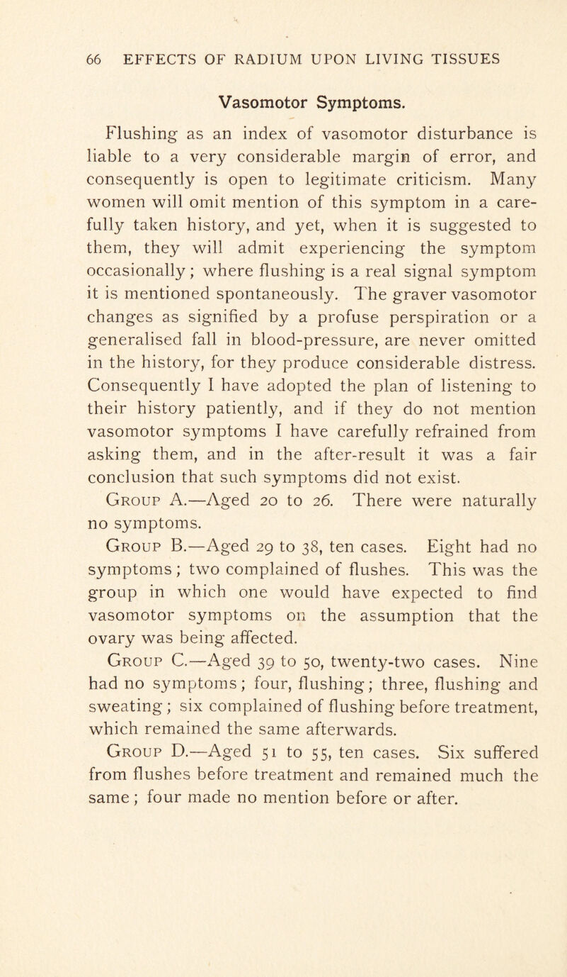 Vasomotor Symptoms. Flushing as an index of vasomotor disturbance is liable to a very considerable margin of error, and consequently is open to legitimate criticism. Many women will omit mention of this symptom in a care- fulty taken history, and yet, when it is suggested to them, they will admit experiencing the symptom occasionally; where flushing is a real signal symptom it is mentioned spontaneously. The graver vasomotor changes as signified by a profuse perspiration or a generalised fall in blood-pressure, are never omitted in the history, for they produce considerable distress. Consequently 1 have adopted the plan of listening to their history patiently, and if they do not mention vasomotor symptoms I have carefully refrained from asking them, and in the after-result it was a fair conclusion that such symptoms did not exist. Group A.—Aged 20 to 26. There were naturally no symptoms. Group B.—Aged 29 to 38, ten cases. Eight had no symptoms; two complained of flushes. This was the group in which one would have expected to find vasomotor symptoms on the assumption that the ovary was being affected. Group C.—Aged 39 to 50, twenty-two cases. Nine had no symptoms; four, flushing; three, flushing and sweating; six complained of flushing before treatment, which remained the same afterwards. Group D.—Aged 51 to 55, ten cases. Six suffered from flushes before treatment and remained much the same; four made no mention before or after.