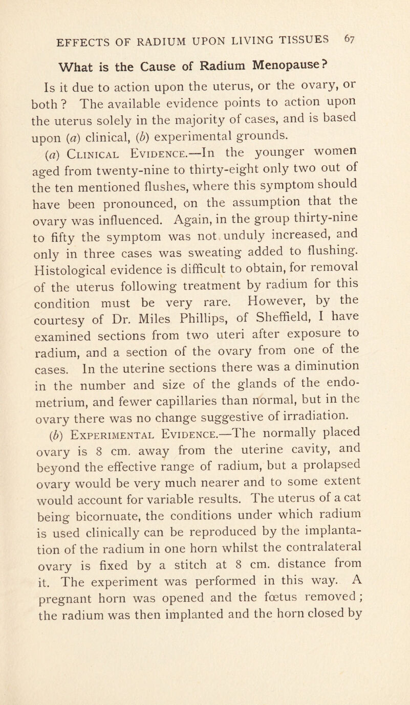 What is the Cause of Radium Menopause? Is it due to action upon the uterus, or the ovary, or both ? The available evidence points to action upon the uterus solely in the majority of cases, and is based upon (a) clinical, (b) experimental grounds. (a) Clinical Evidence.—In the younger women aged from twenty-nine to thirty-eight only two out of the ten mentioned flushes, where this symptom should have been pronounced, on the assumption that the ovary was influenced. Again, in the group thirty-nine to fifty the symptom was not unduly increased, and only in three cases was sweating added to flushing. Histological evidence is difficult to obtain, for removal of the uterus following treatment by radium for this condition must be very rare. However, by the courtesy of Dr. Miles Phillips, of Sheffield, I have examined sections from two uteri after exposure to radium, and a section of the ovary from one of the cases. In the uterine sections there was a diminution in the number and size of the glands of the endo¬ metrium, and fewer capillaries than normal, but in the ovary there was no change suggestive of irradiation. {b) Experimental Evidence.—The normally placed ovary is 8 cm. away from the uterine cavity, and beyond the effective range of radium, but a prolapsed ovary would be very much nearer and to some extent would account for variable results. The uterus of a cat being bicornuate, the conditions under which radium is used clinically can be reproduced by the implanta¬ tion of the radium in one horn whilst the contralateral ovary is fixed by a stitch at 8 cm. distance from it. The experiment was performed in this way. A pregnant horn was opened and the foetus removed ; the radium was then implanted and the horn closed by