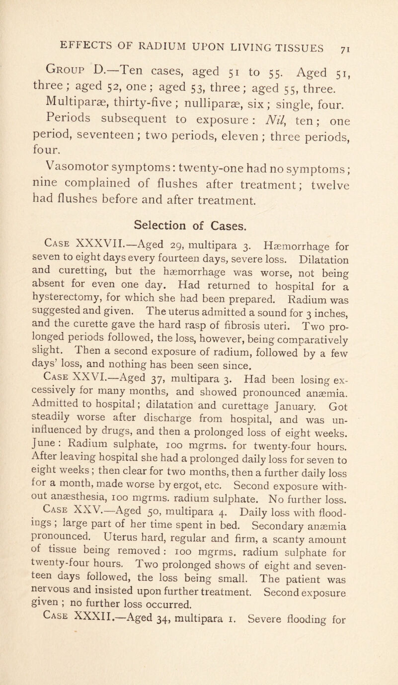 Group D.—Ten cases, aged 51 to 55. Aged 51, three; aged 52, one; aged 53, three; aged 55, three. Multipart, thirty-five; nulliparse, six; single, four. Periods subsequent to exposure : Nil, ten; one period, seventeen ; two periods, eleven ; three periods, four. Vasomotor symptoms: twenty-one had no symptoms; nine complained of flushes after treatment; twelve had flushes before and after treatment. Selection of Cases. Case XXXVII.—Aged 29, multipara 3. Haemorrhage for seven to eight days every fourteen days, severe loss. Dilatation and curetting, but the haemorrhage was worse, not being absent for even one day. Had returned to hospital for a hysterectomy, ior which she had been prepared. Radium was suggested and given. The uterus admitted a sound for 3 inches, and the curette gave the hard rasp of fibrosis uteri. Two pro¬ longed periods followed, the loss, however, being comparatively slight. Then a second exposure of radium, followed by a few days’ loss, and nothing has been seen since. Case XXVI.—Aged 37, multipara 3. Had been losing ex¬ cessively for many months, and showed pronounced anaemia. Admitted to hospital; dilatation and curettage January. Got steadily worse after discharge from hospital, and was un¬ influenced by drugs, and then a prolonged loss of eight weeks. June : Radium sulphate, 100 mgrms. for twenty-four hours. After leaving hospital she had a prolonged daily loss for seven to eight weeks ; then clear for two months, then a further daily loss for a month, made worse by ergot, etc. Second exposure with¬ out anaesthesia, 100 mgrms. radium sulphate. No further loss. Case XXV.—Aged 50, multipara 4. Daily loss with flood¬ ings , large part of her time spent in bed. Secondary anaemia pronounced. LTterus hard, regular and firm, a scanty amount of tissue being removed : 100 mgrms. radium sulphate for twenty-four hours. Two prolonged shows of eight and seven¬ teen days followed, the loss being small. The patient was ner vous and insisted upon further treatment. Second exposure given ; no further loss occurred. Case XXXII.—Aged 34, multipara 1. Severe flooding for